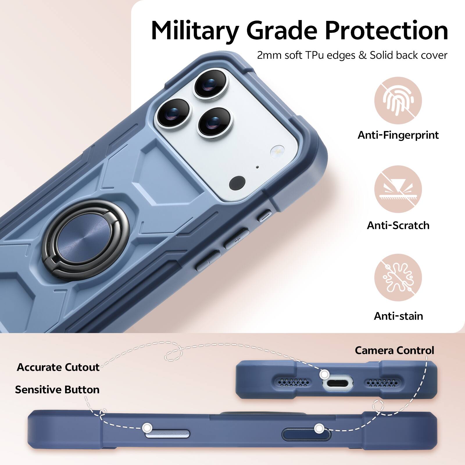 Military Grade Protection  
2mm soft Tpu edges & Solid back cover  
Anti-Fingerprint  
Anti-Scratch  
Anti-stain  
Accurate Cutout  
Camera Control  
Sensitive Button