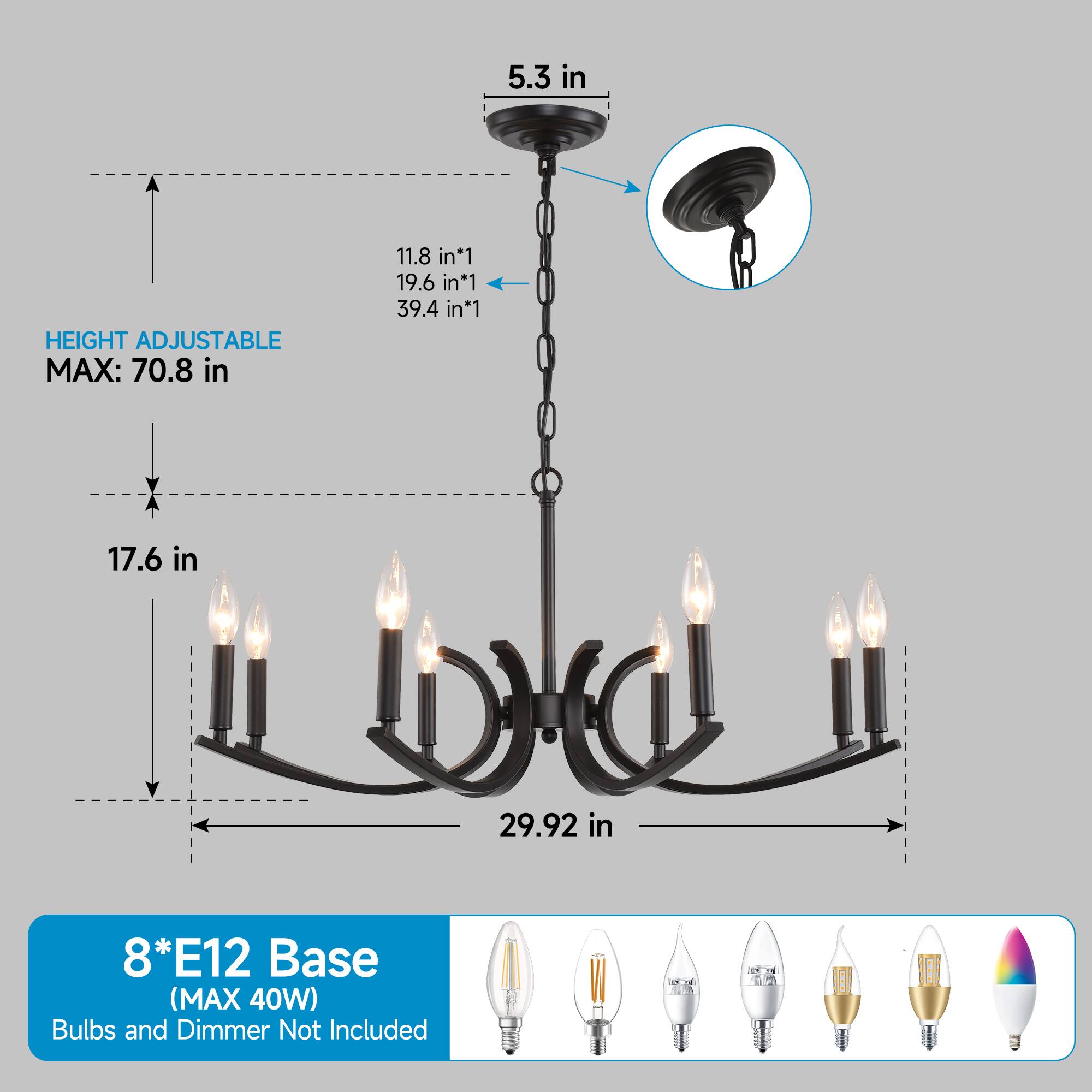 5.3 in  
HEIGHT ADJUSTABLE MAX: 70.8 in  
11.8 in*1  
19.6 in*1  
39.4 in*1  
17.6 in  
29.92 in  
8*E12 Base (MAX 40W) Bulbs and Dimmer Not Included