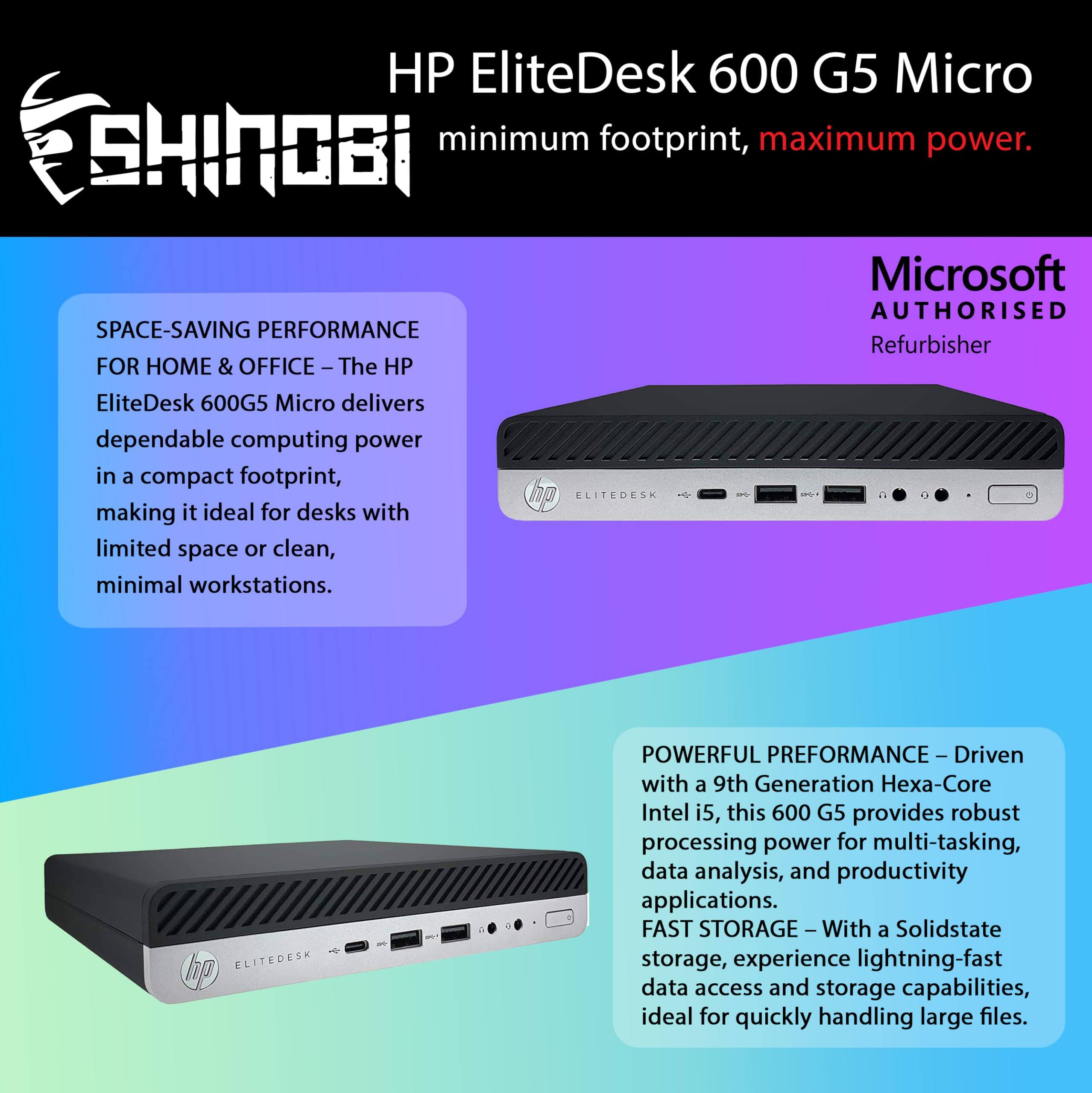 HP EliteDesk 600 G5 Micro  
minimum footprint, maximum power.  

Microsoft AUTHORISED Refurbisher  

SPACE-SAVING PERFORMANCE FOR HOME & OFFICE – The HP EliteDesk 600G5 Micro delivers dependable computing power in a compact footprint, making it ideal for desks with limited space or clean, minimal workstations.  

POWERFUL PERFORMANCE – Driven with a 9th Generation Hexa-Core Intel i5, this 600 G5 provides robust processing power for multi-tasking, data analysis, and productivity applications.  

FAST STORAGE – With a Solidstate storage, experience lightning-fast data access and storage capabilities, ideal for quickly handling large files.