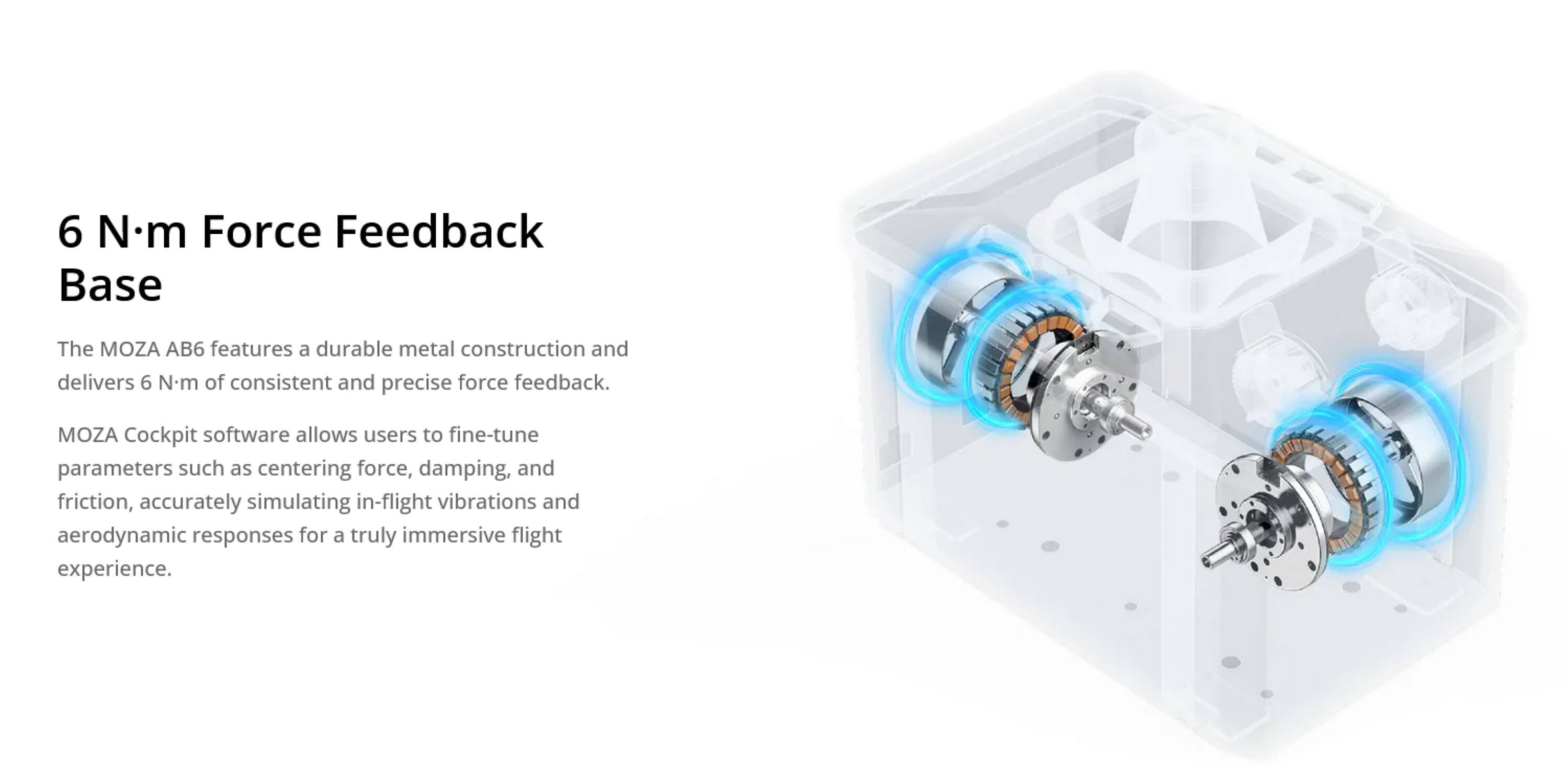6 N·m Force Feedback Base

The MOZA AB6 features a durable metal construction and delivers 6 N·m of consistent and precise force feedback. MOZA Cockpit software allows users to fine-tune parameters such as centering force, damping, and friction, accurately simulating in-flight vibrations and aerodynamic responses for a truly immersive flight experience.
