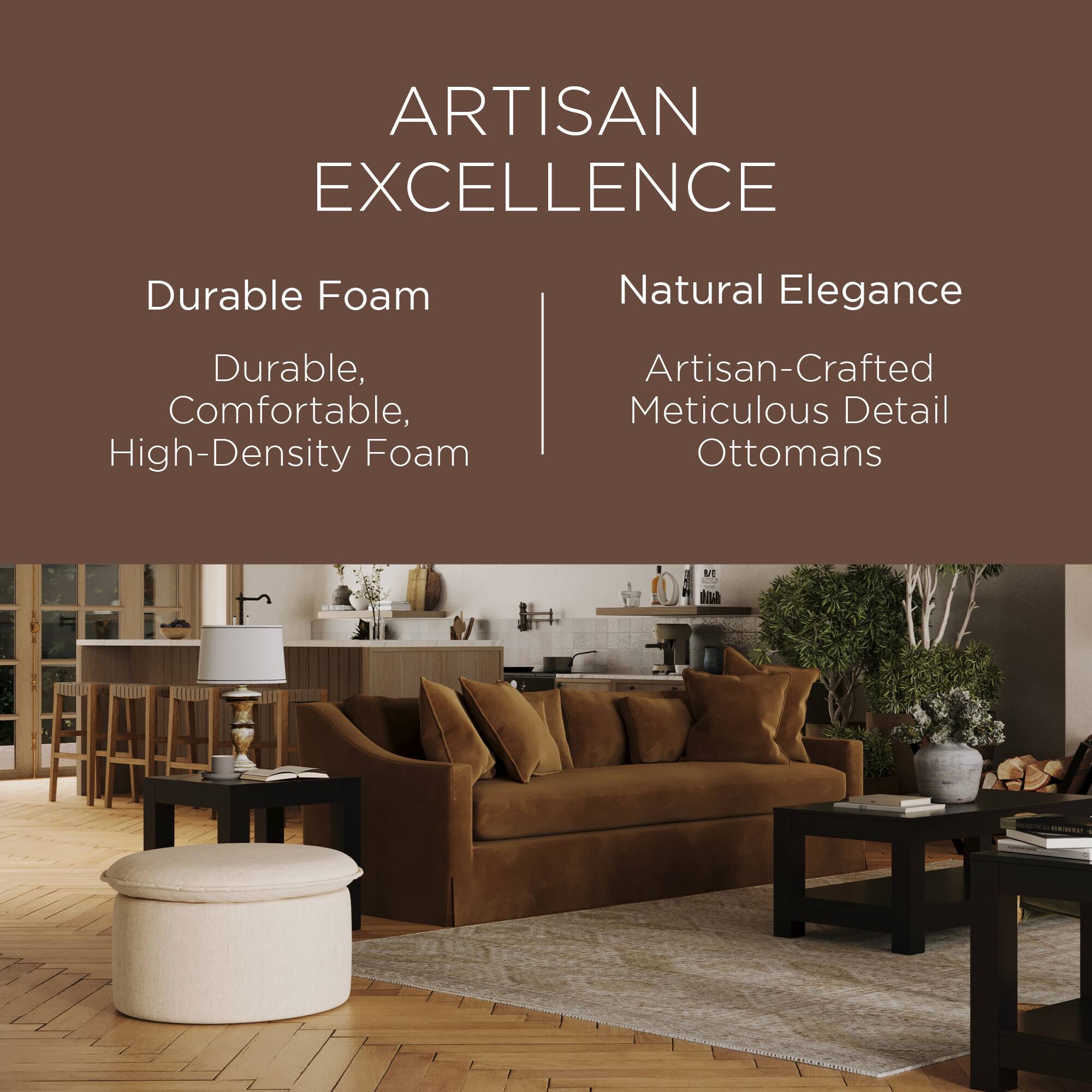 ARTISAN EXCELLENCE

Durable Foam  
Durable, Comfortable, High-Density Foam

Natural Elegance  
Artisan-Crafted Meticulous Detail Ottomans