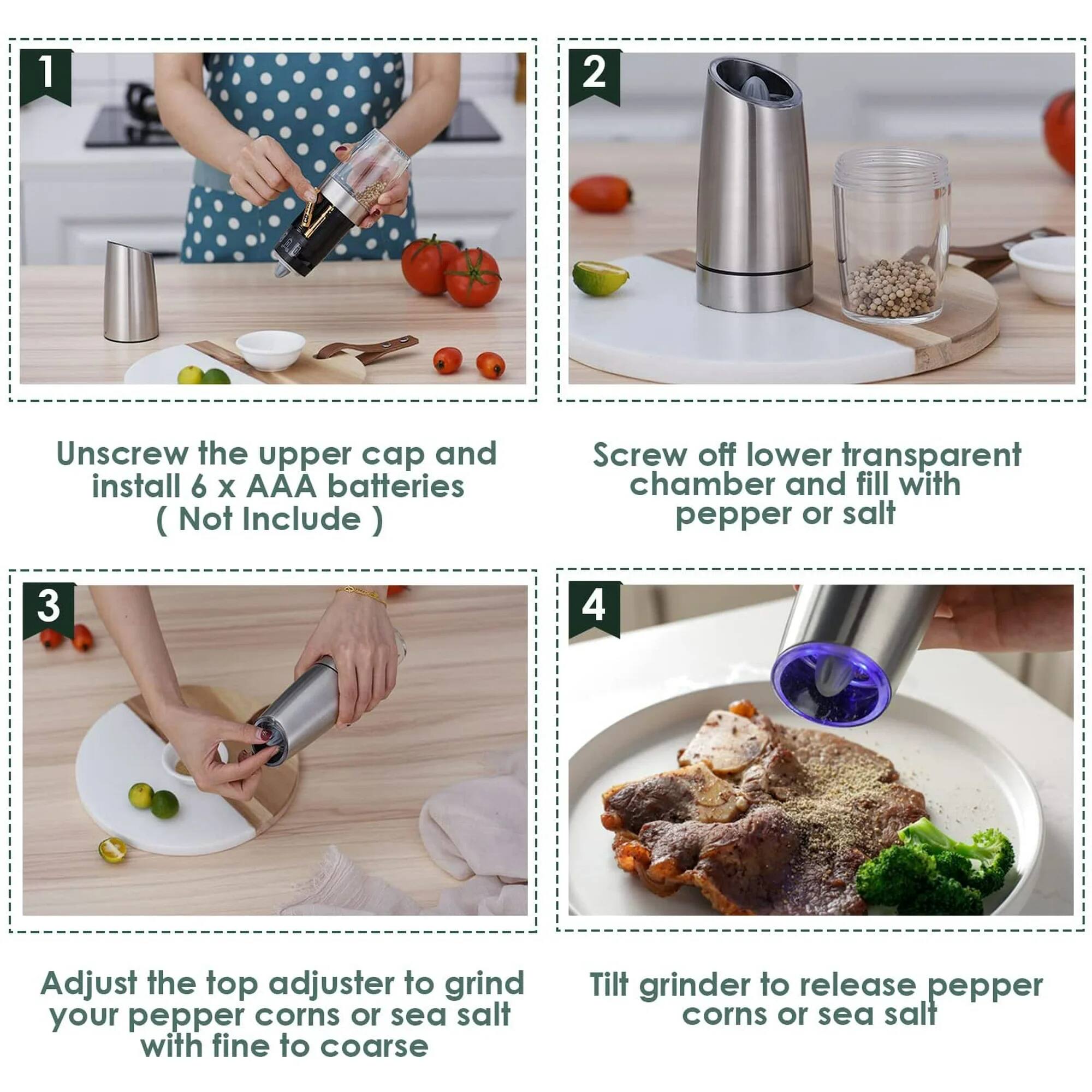 1. Unscrew the upper cap and install 6 x AAA batteries (Not Include)

2. Screw off lower transparent chamber and fill with pepper or salt

3. Adjust the top adjuster to grind your pepper corns or sea salt with fine to coarse

4. Tilt grinder to release pepper corns or sea salt