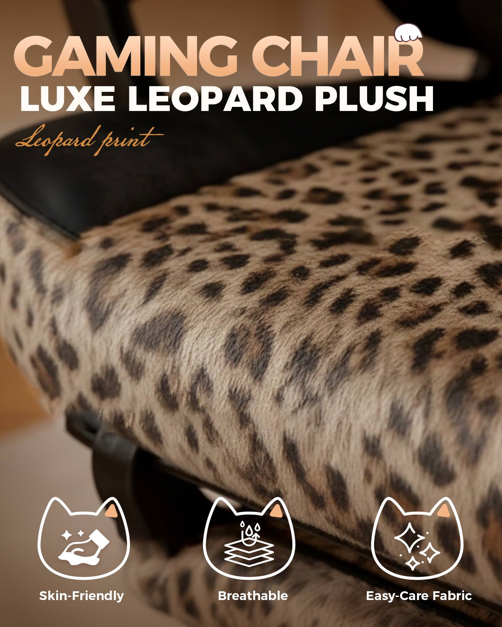GAMING CHAIR LUXE LEOPARD PLUSH  
Leopard print  
Skin-Friendly  
Breathable  
Easy-Care Fabric