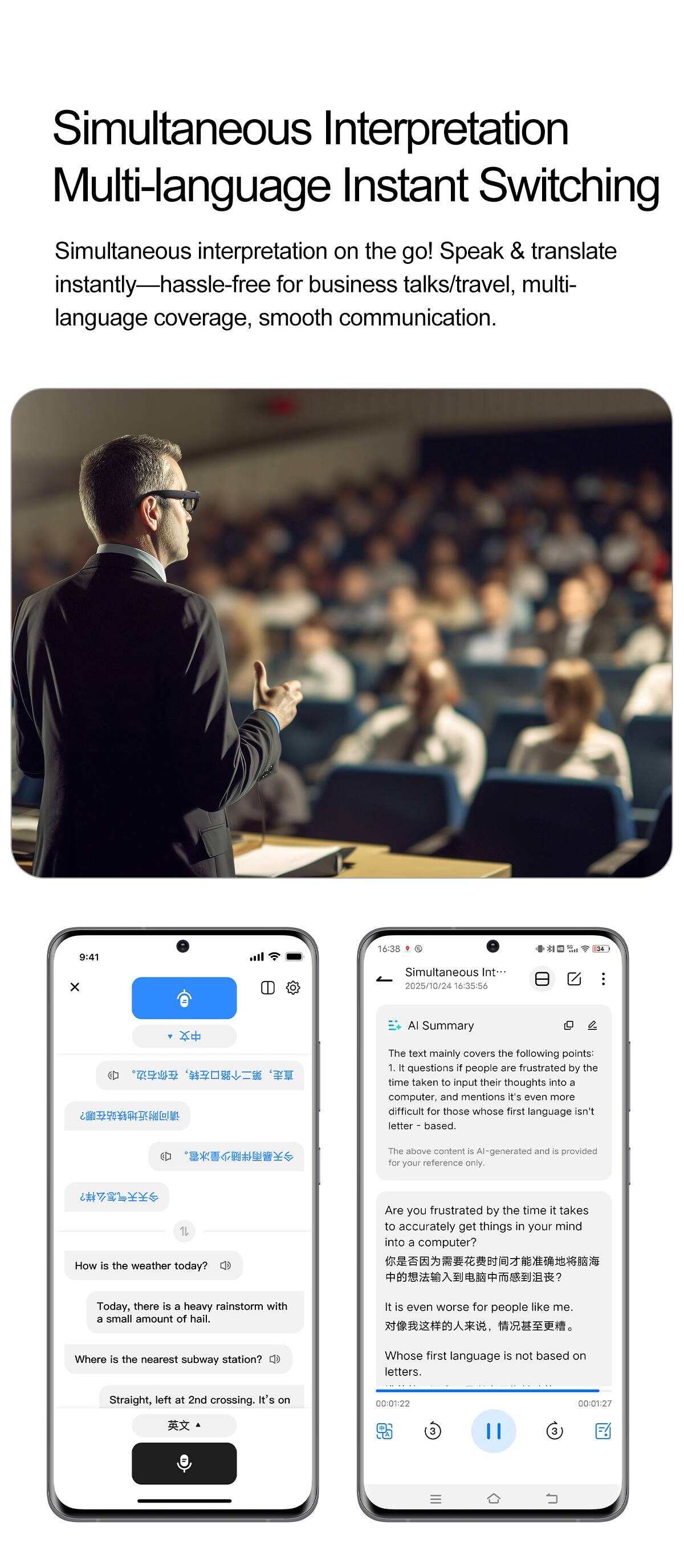 Simultaneous Interpretation Multi-language Instant Switching

Simultaneous interpretation on the go! Speak & translate instantly—hassle-free for business talks/travel, multi-language coverage, smooth communication.

9:41 x 16:8

Simultaneous Int 2025/10/24 16-35:56

AI Summary

The text mainly covers the following points:
1. 1 questions f people are frustrated by the time taken to input their thoughts into a computer, and mentions it's even more difficult for those whose first language is not letter-based. The above content is AI-generated and provided for your reference only.

1. Are you frustrated by the time it takes to accurately get things in your mind into a computer? How is the weather today? Today, there is a heavy rainstorm with a small amount of hail. It is even worse for people like me.

Where is the nearest subway station? Whose first language is not based on letters. Straight, left at 2nd crossing. It's on