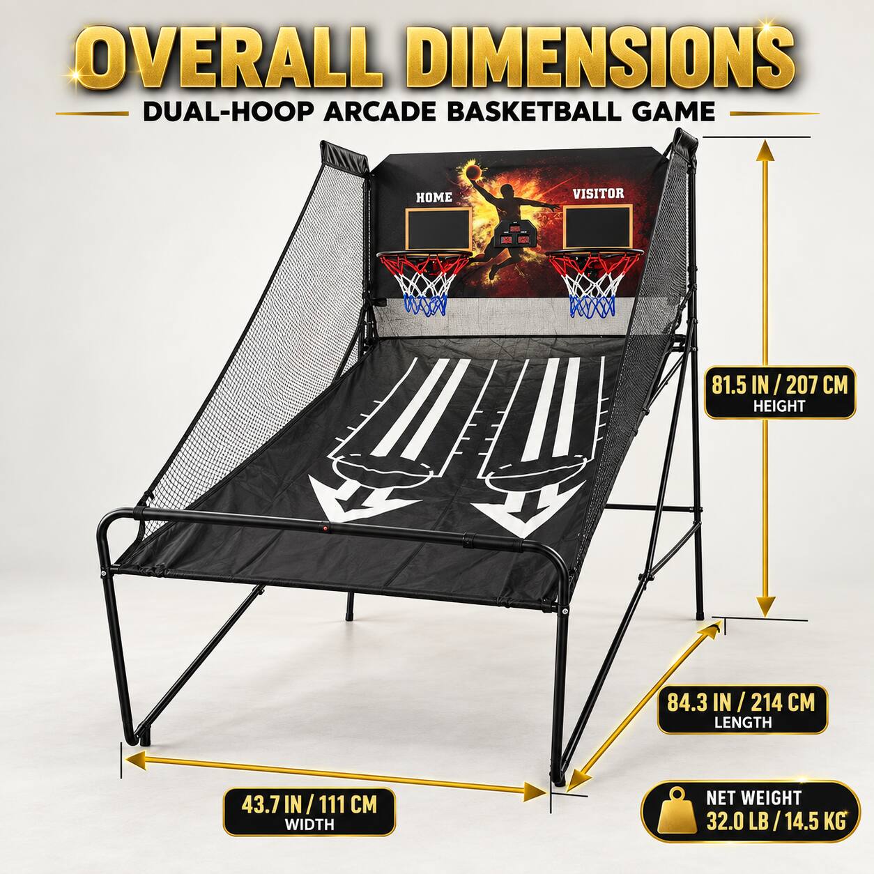 OVERALL DIMENSIONS  
DUAL-HOOP ARCADE BASKETBALL GAME

HOME VISITOR

81.5 IN / 207 CM HEIGHT  
84.3 IN / 214 CM LENGTH  
43.7 IN / 111 CM WIDTH  
NET WEIGHT 32.0 LB / 14.5 KG