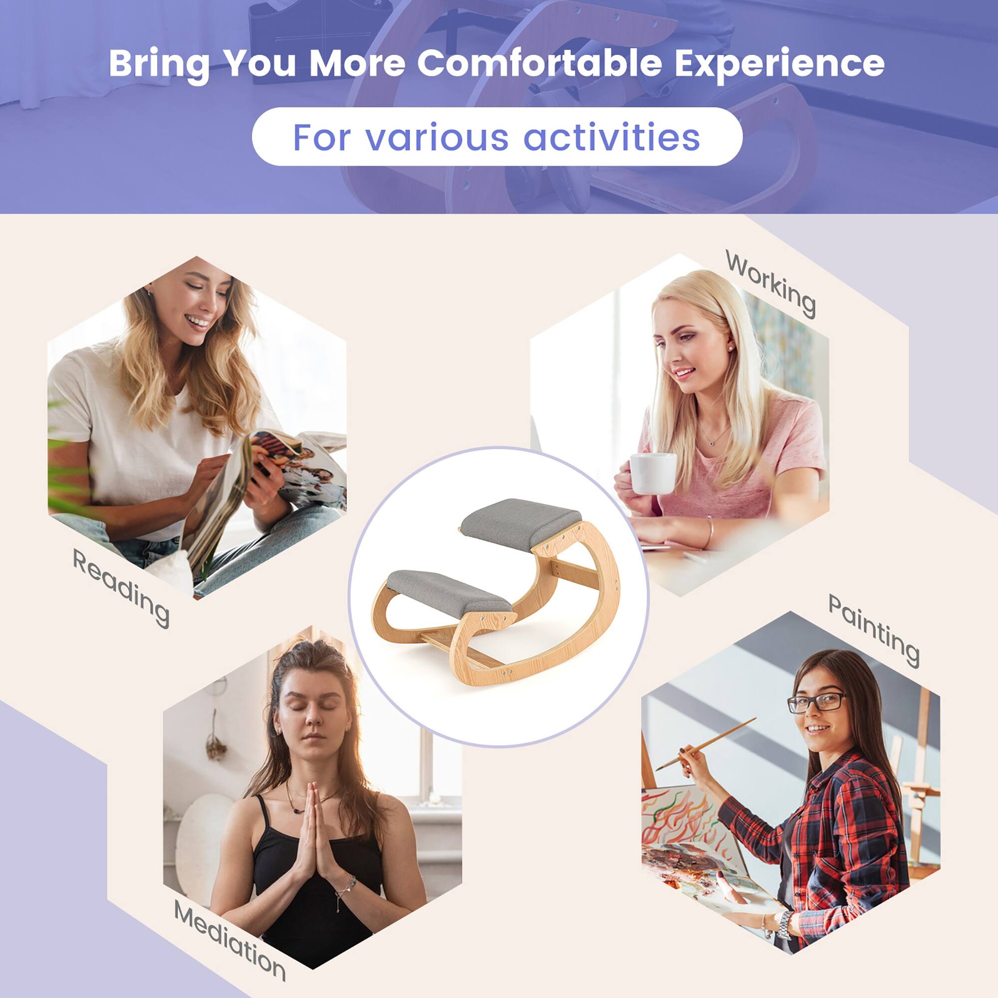 Bring You More Comfortable Experience  
For various activities  

- Working  
- Reading  
- Painting  
- Meditation