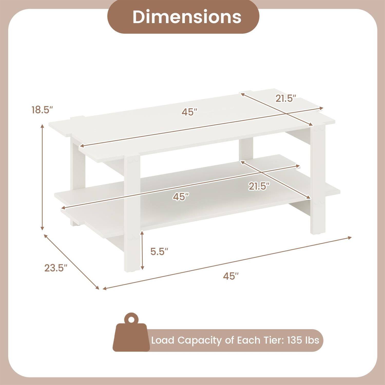 Dimensions:  
18.5" x 45" x 21.5"  
21.5" x 45" x 5.5"  
23.5" x 45"  

Load Capacity of Each Tier: 135 lbs