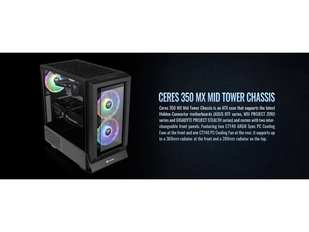 Ceres 350 MX Mid Tower Chassis is an ATX case that supports the latest Hidden-Connector motherboards (ASUS BTF series, MSI PROJECT ZERO series, and GIGABYTE PROJECT STEALTH series) and comes with two interchangeable front panels. Featuring two CT140 ARGB Sync PC Cooling Fans at the front and one CT140 PC Cooling Fan at the rear, it supports up to a 360mm radiator at the front and a 280mm radiator on the top.