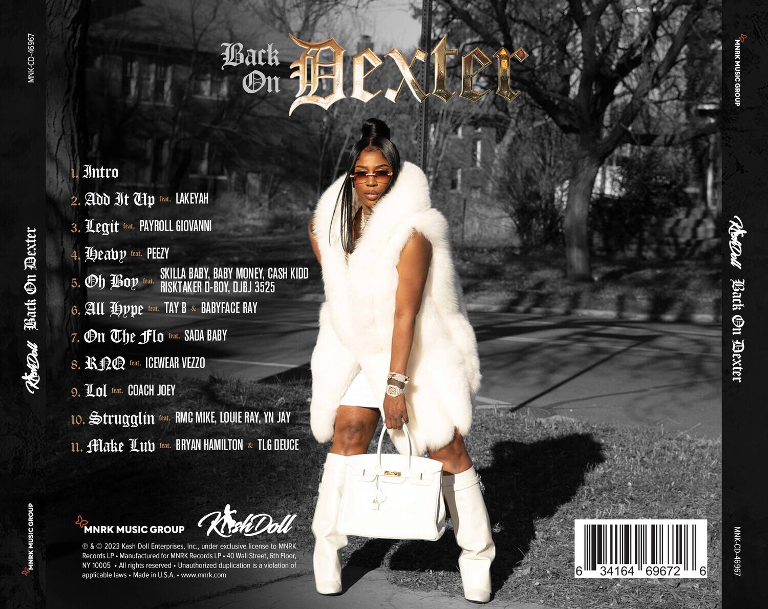 **Back On Dexter**

1. Intro  
2. Add It Up feat. LAKEYAH  
3. Legit feat. PAYROLL GIOVANNI  
4. Heavy feat. PEEZY SKILLA BABY, BABY MONEY, CASH KIDD  
5. Oh Boy feat. RISK TAKER D-BOY, DJ BJ 3525  
6. All Hype feat. TAY B & BABYFACE RAY  
7. On The Flo feat. SADA BABY  
8. RAQ feat. ICEWEAR VEZZO  
9. Lol feat. COACH JOEY  
10. Strugglin feat. RMC MIKE, LOUIE RAY, YN JAY  
11. Make Lub feat. BRYAN HAMILTON & TLG DEUCE  

---

**Kash Doll**  
**MNRK MUSIC GROUP**  
© & ℗ 2023 Kash Doll Enterprises, Inc., under exclusive license to MNRK Records LP. Manufactured for MNRK Records LP. 40 Wall Street, 5th Floor, NY 10005. All rights reserved. Unauthorized duplication is a violation of applicable laws. Made in U.S.A. www.mnrk.com  

**MNK-CD-46967**  
**6 34164 69672 6**