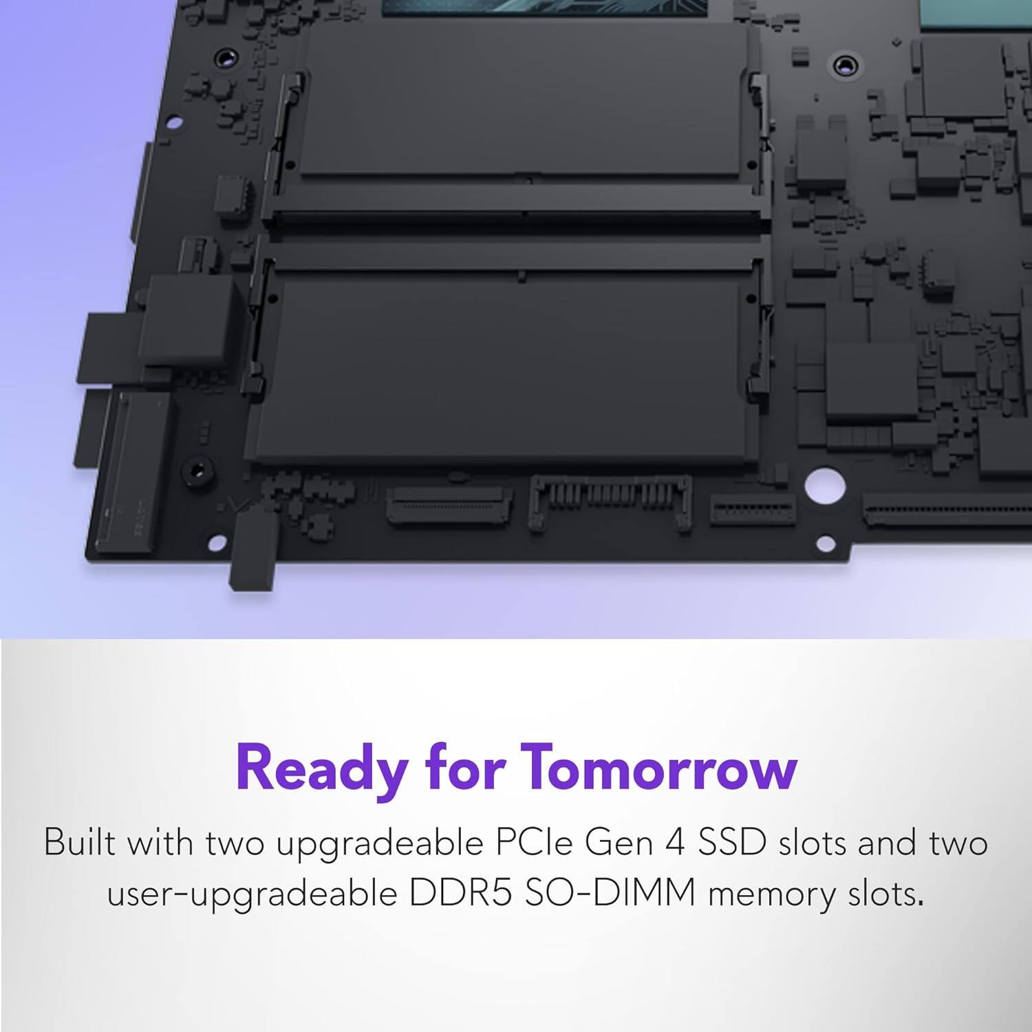 Ready for Tomorrow

Built with two upgradeable PCIe Gen 4 SSD slots and two user-upgradeable DDR5 SO-DIMM memory slots.