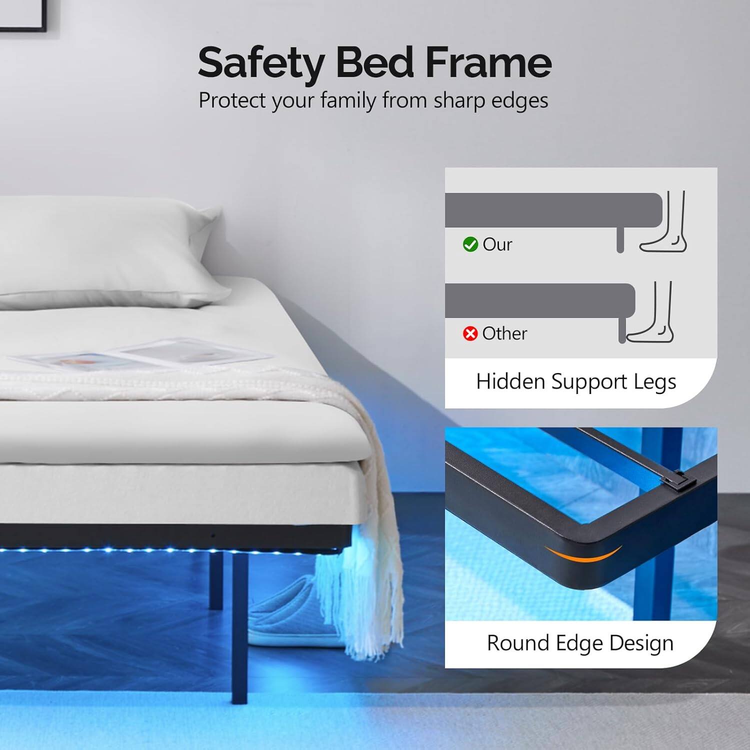 Safety Bed Frame  
Protect your family from sharp edges  

Our  
Hidden Support Legs  

Round Edge Design