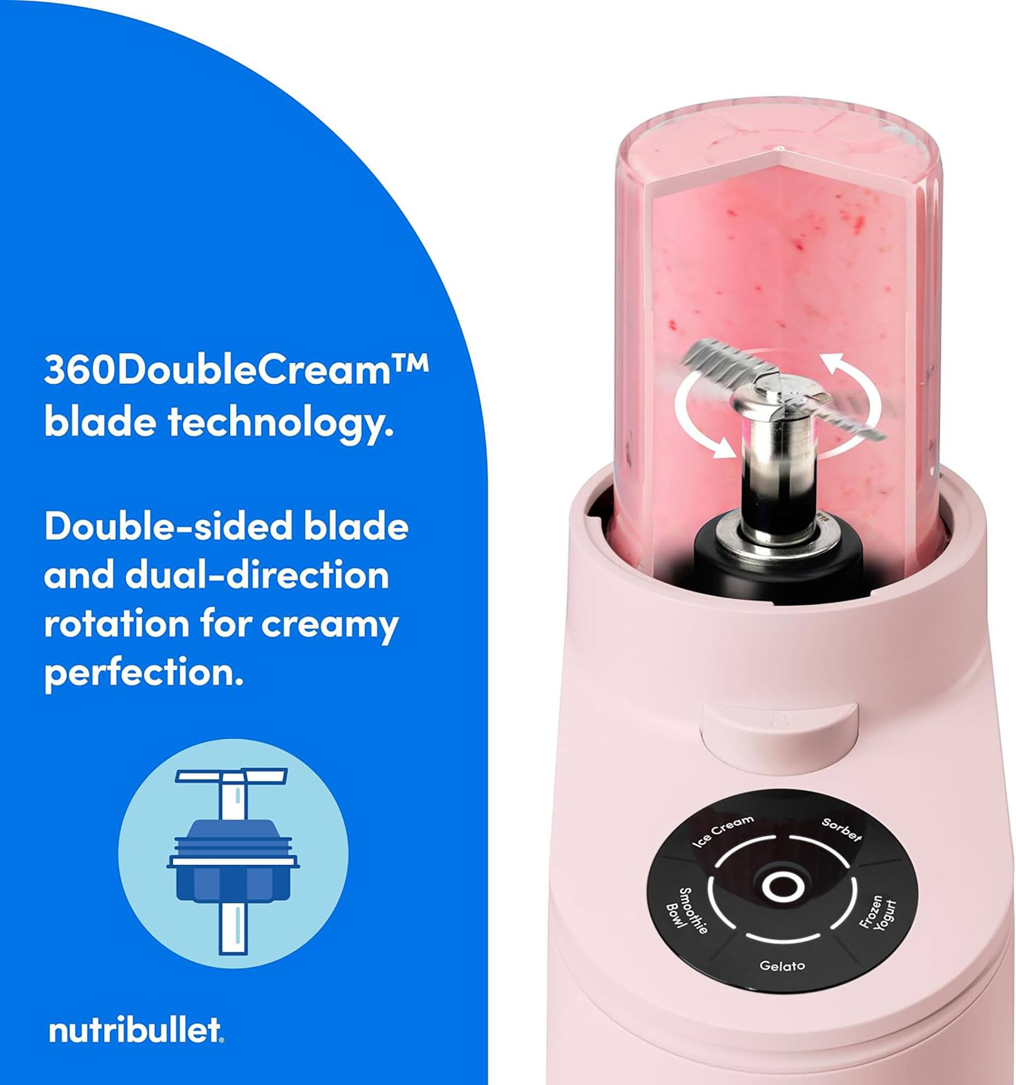 360DoubleCream™ blade technology. Double-sided blade and dual-direction rotation for creamy perfection. Cream Sorbet Ice Bowl Smoothie Frozen Yogurt Gelato nutribullet.
