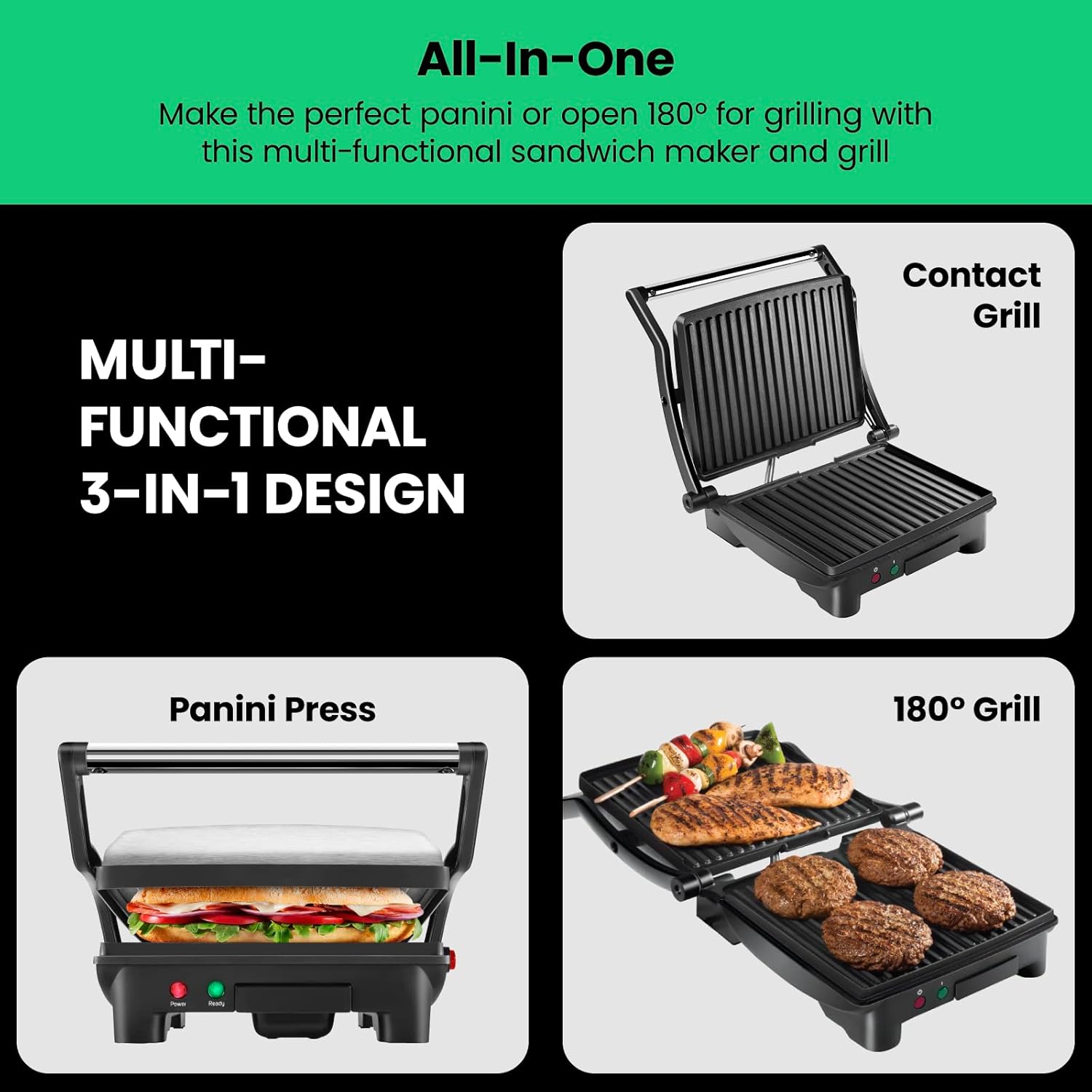 All-In-One  
Make the perfect panini or open 180° for grilling with this multi-functional sandwich maker and grill  

MULTI-FUNCTIONAL 3-IN-1 DESIGN  

Contact Grill  

Panini Press  

180° Grill