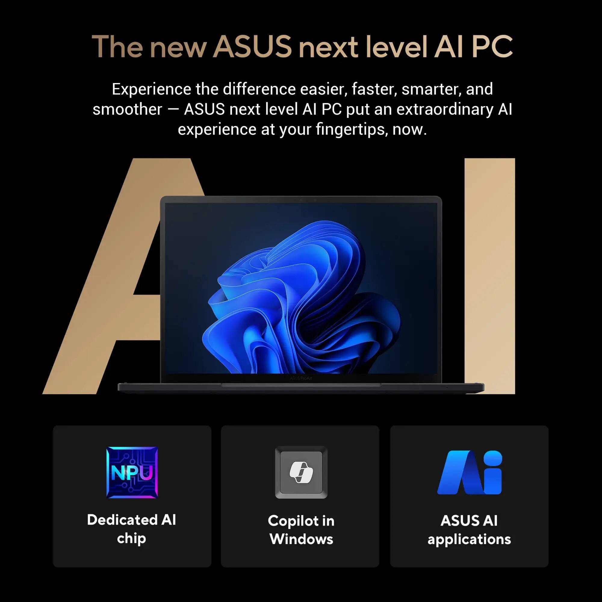The new ASUS next level AI PC

Experience the difference easier, faster, smarter, and smoother — ASUS next level AI PC put an extraordinary AI experience at your fingertips, now.

- Dedicated AI chip
- Copilot in Windows
- ASUS AI applications