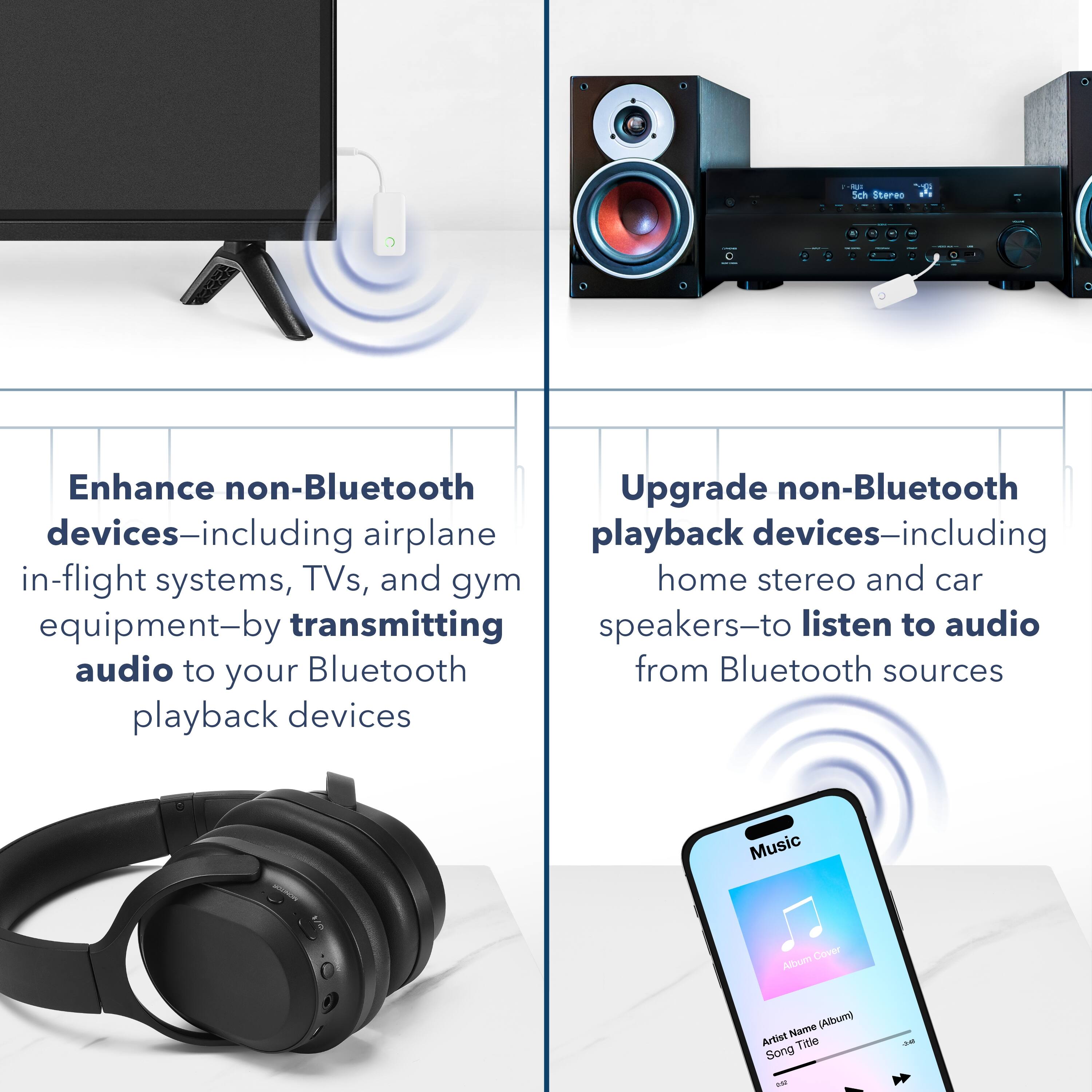 - Enhance non-Bluetooth devices—including airplane in-flight systems, TVs, and gym equipment—by transmitting audio to your Bluetooth playback devices.
- Upgrade non-Bluetooth playback devices—including home stereo and car speakers—to listen to audio from Bluetooth sources.
- Music
- Album Name (Album)
- Artist Name (Album)
- Song Title