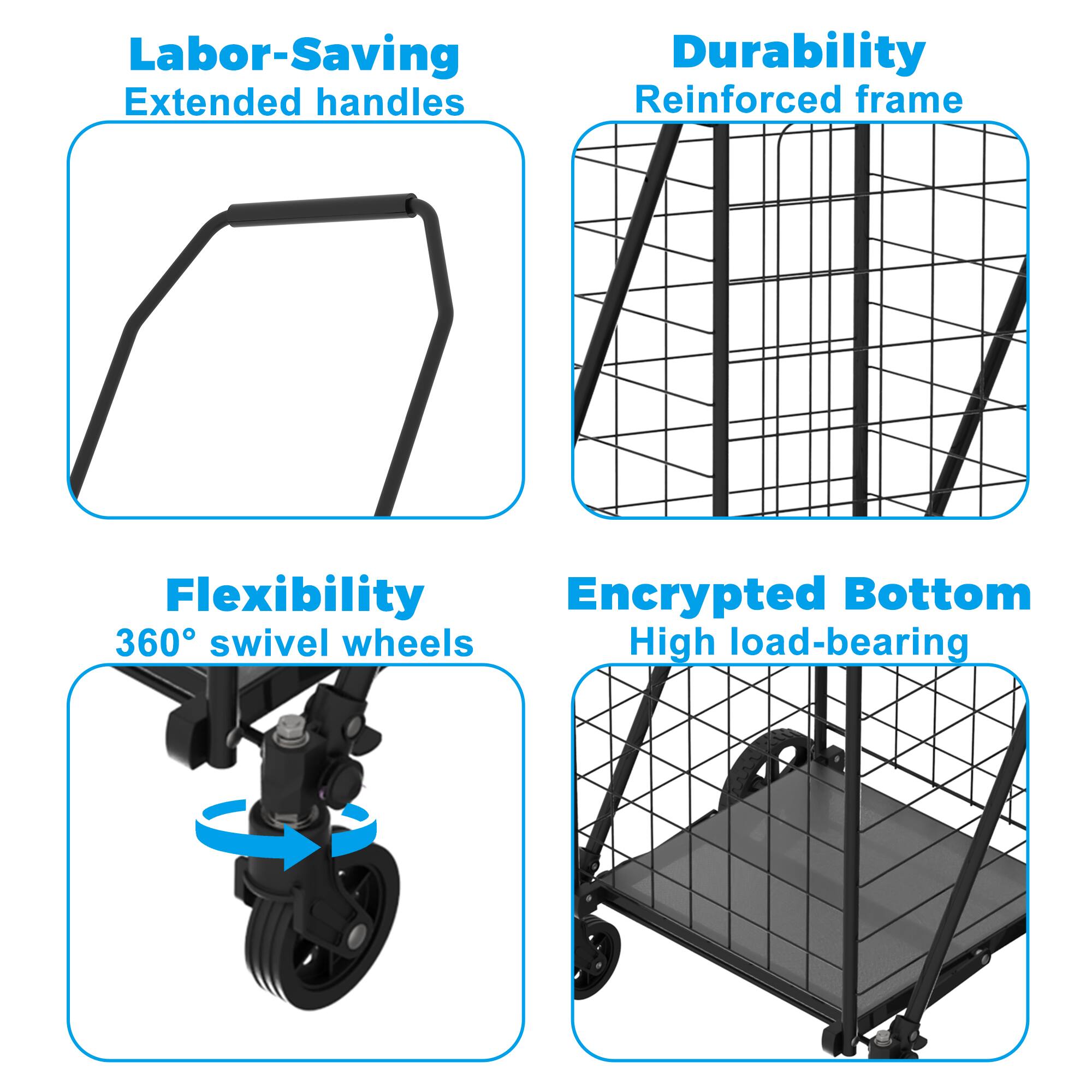 Labor-Saving  
Extended handles  

Durability  
Reinforced frame  

Flexibility  
360° swivel wheels  

Encrypted Bottom  
High load-bearing