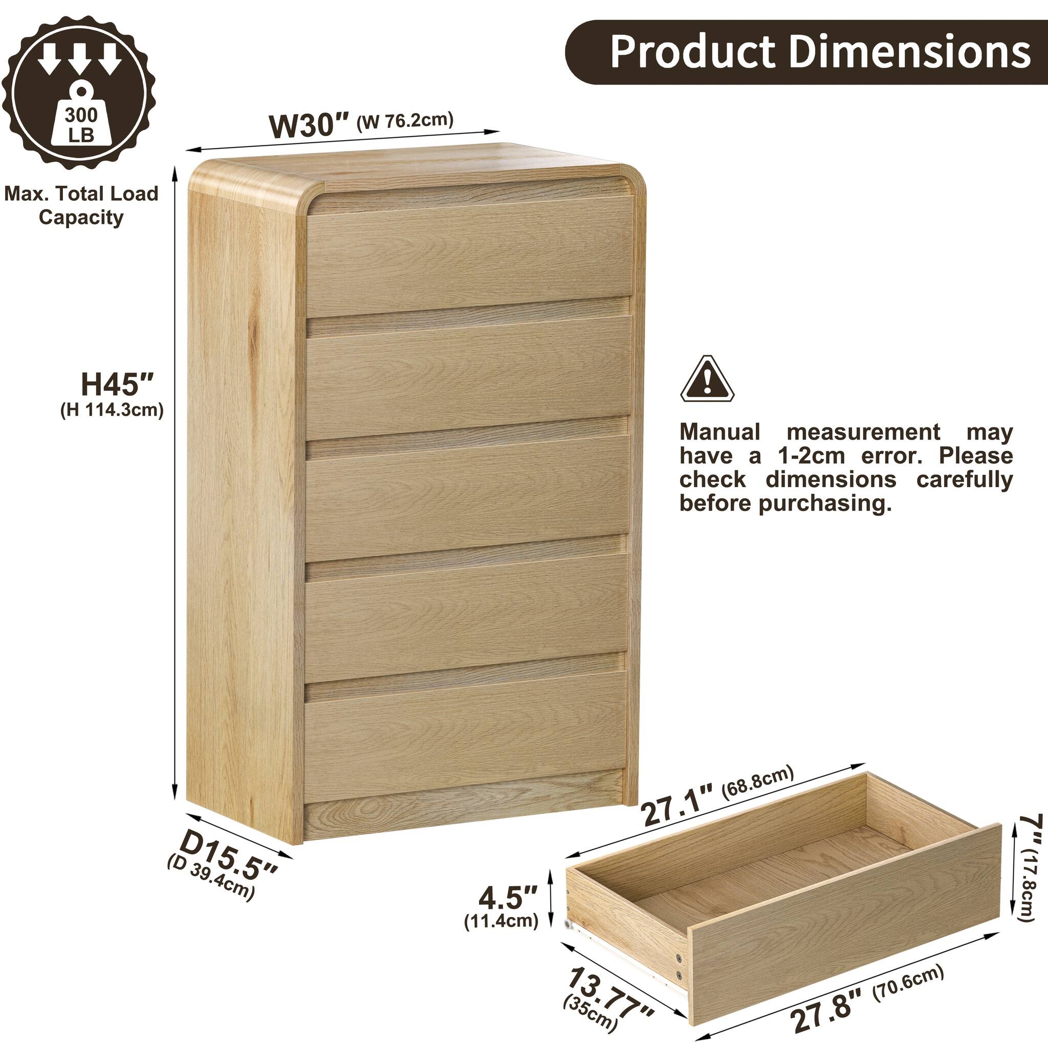 Product Dimensions  
300 LB  
W30" (W 76.2cm)  
Max. Total Load Capacity  
H45" (H114.3cm)  
! Manual measurement may have a 1-2cm error. Please check dimensions carefully before purchasing.  
D15.5" (39.4cm)  
27.1" (68.8cm)  
4.5" (11.4cm)  
13.77" (35cm)  
27.8" (70.6cm)  
7" (17.8cm)