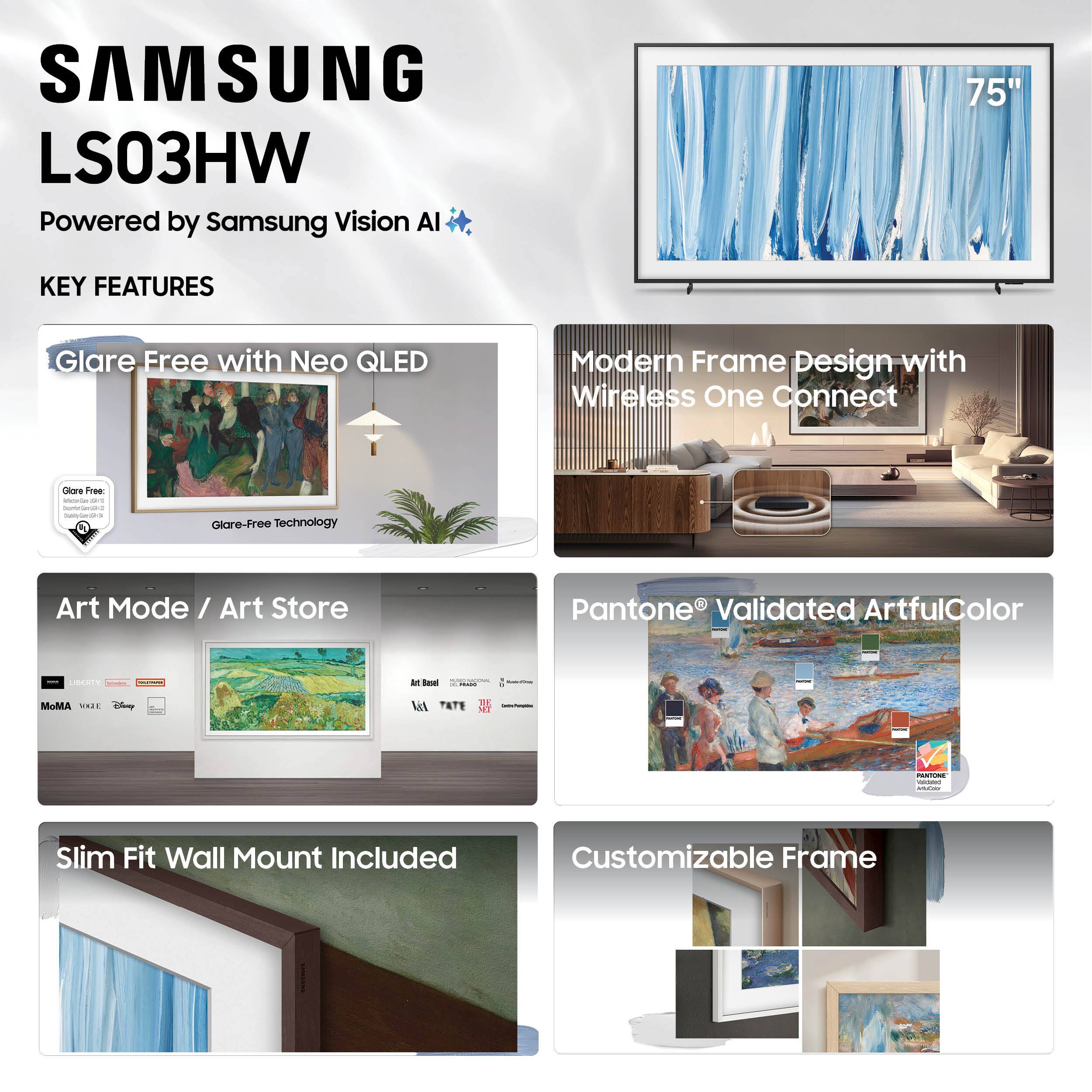 SAMSUNG LS03HW  
Powered by Samsung Vision AI  

KEY FEATURES  

- Glare Free with Neo QLED  
  - Glare-Free Technology  

- Modern Frame Design with Wireless One Connect  

- Art Mode / Art Store  
  - MoMA  
  - V&A  
  - Disney  
  - LACMA  
  - Tate  
  - Samsung Renaissance  

- Pantone® Validated ArtfulColor  

- Slim Fit Wall Mount Included  

- Customizable Frame
