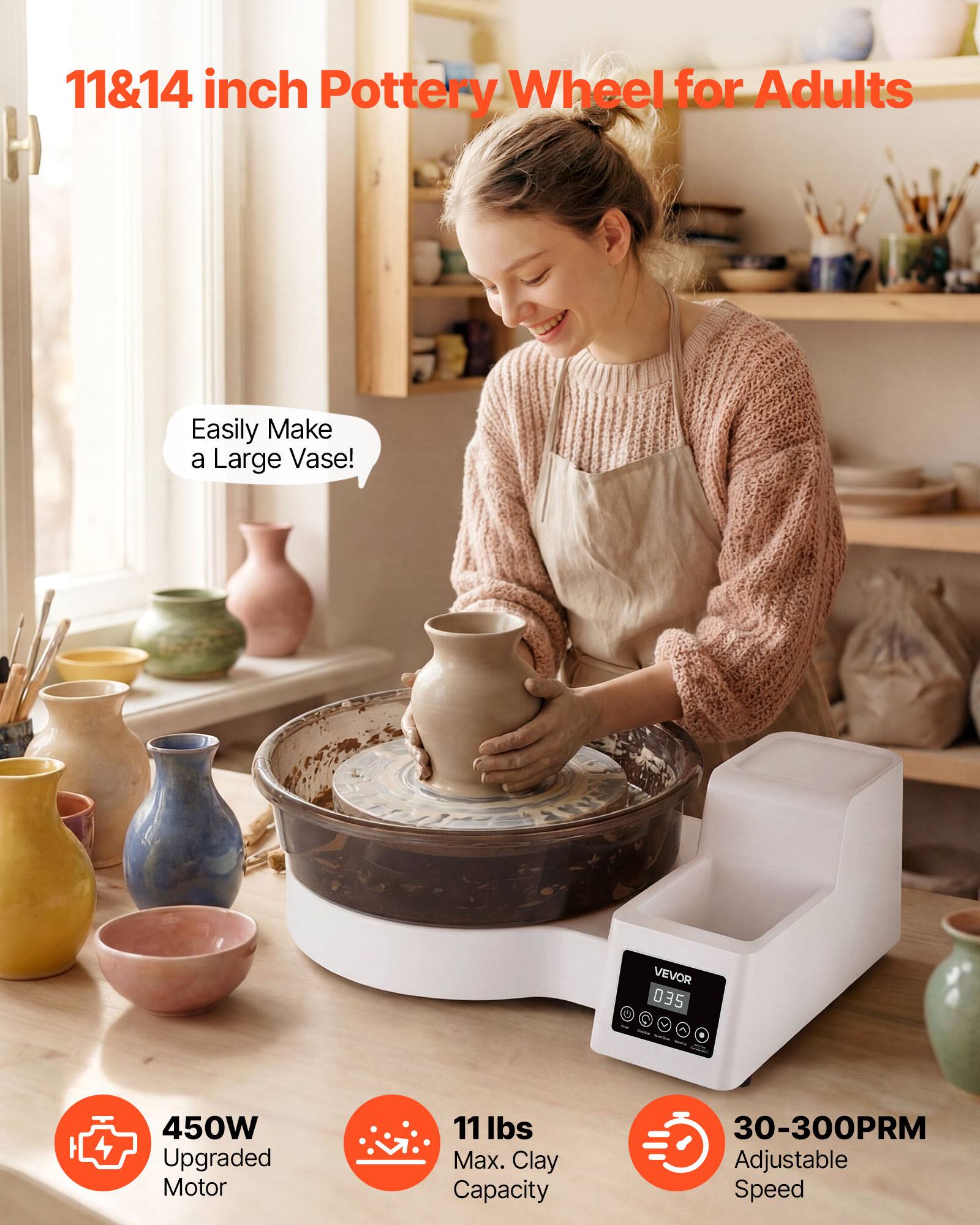 11&14 inch Pottery Wheel for Adults

Easily Make a Large Vase!

VEVOR 035
-
450W Upgraded Motor
11 lbs Max. Clay Capacity
30-300PRM Adjustable Speed
