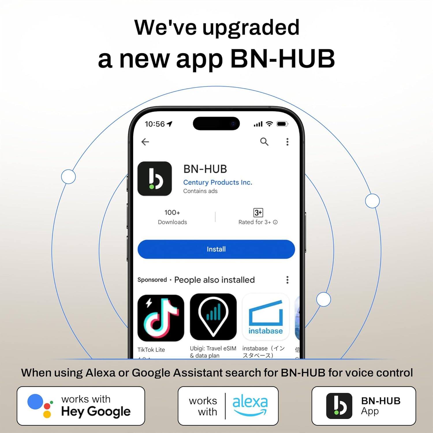 We've upgraded a new app BN-HUB

BN-HUB
Century Products Inc.
Contains ads
100+ Downloads
Rated for 3+
Install

Sponsored • People also installed
TikTok Lite
Ubigi: Travel eSIM & data plan
instabase

When using Alexa or Google Assistant search for BN-HUB for voice control

works with Hey Google
works with alexa
BN-HUB App