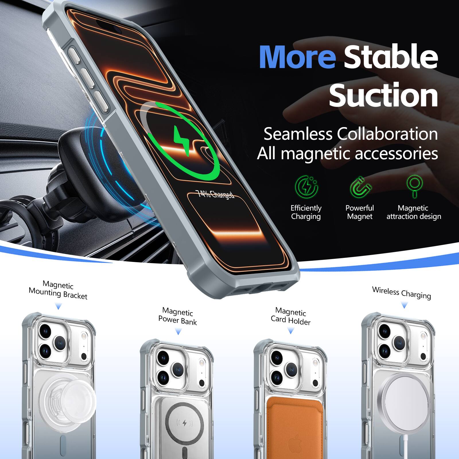 More Stable Suction  
Seamless Collaboration  
All magnetic accessories  

Efficiently Charging  
Powerful Magnet  
Magnetic attraction design  

Magnetic Mounting Bracket  
Magnetic Power Bank  
Magnetic Card Holder  
Wireless Charging