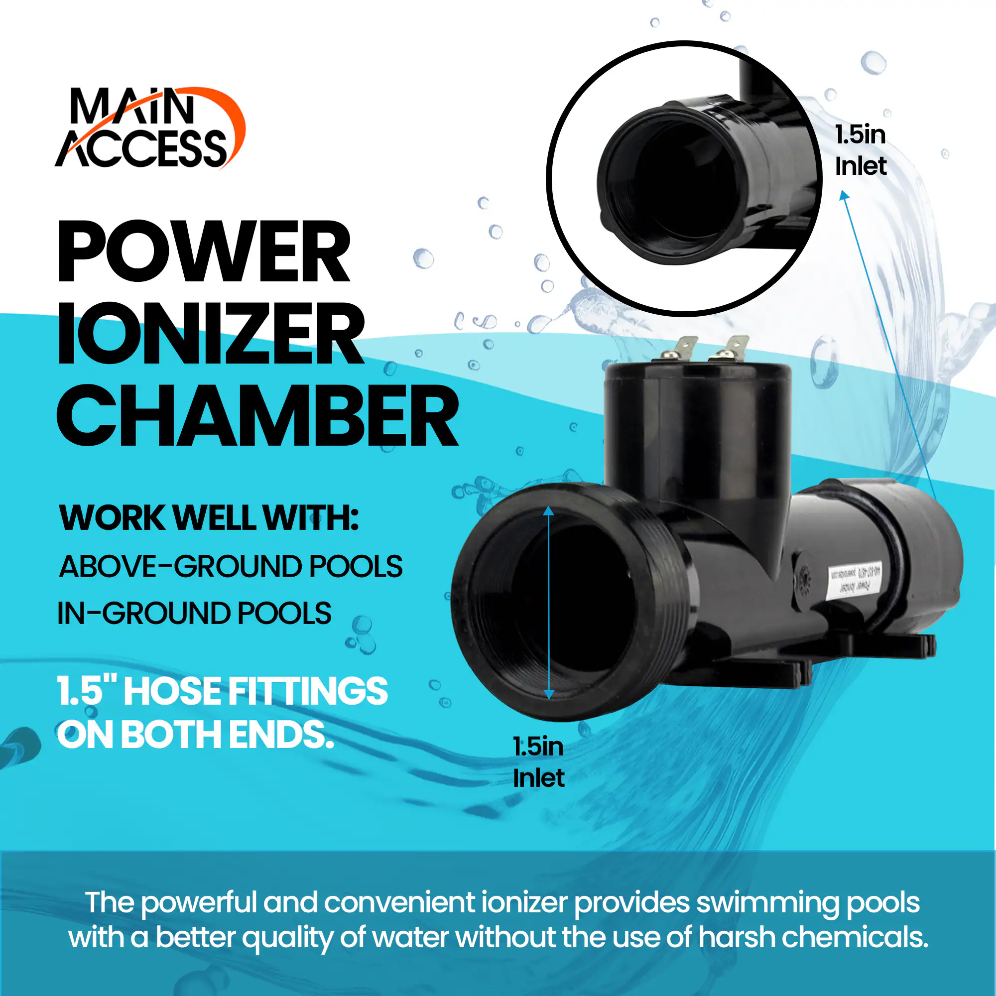 **Main Access Power Ionizer Chamber**

**Work Well With:**
- Above-Ground Pools
- In-Ground Pools

**1.5" Hose Fittings on Both Ends.**

The powerful and convenient ionizer provides swimming pools with a better quality of water without the use of harsh chemicals.