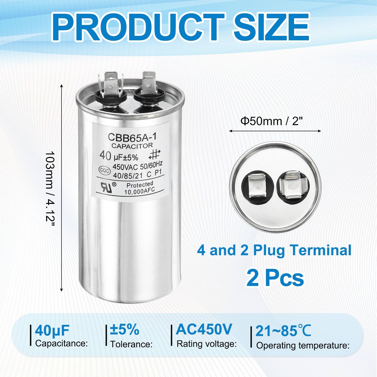 PRODUCT SIZE  
103mm / 4.12"  
CBB65A-1 CAPACITOR  
40 µF ±5%  
CQC  
450VAC 50/60Hz  
40/85/21 C P1 LR  
Protected  
10,000AFC  
50mm / 2"  
4 and 2 Plug Terminal  
2 Pcs  

Capacitance: 40µF  
Tolerance: ±5%  
Rating voltage: AC450V  
Operating temperature: 21~85°C