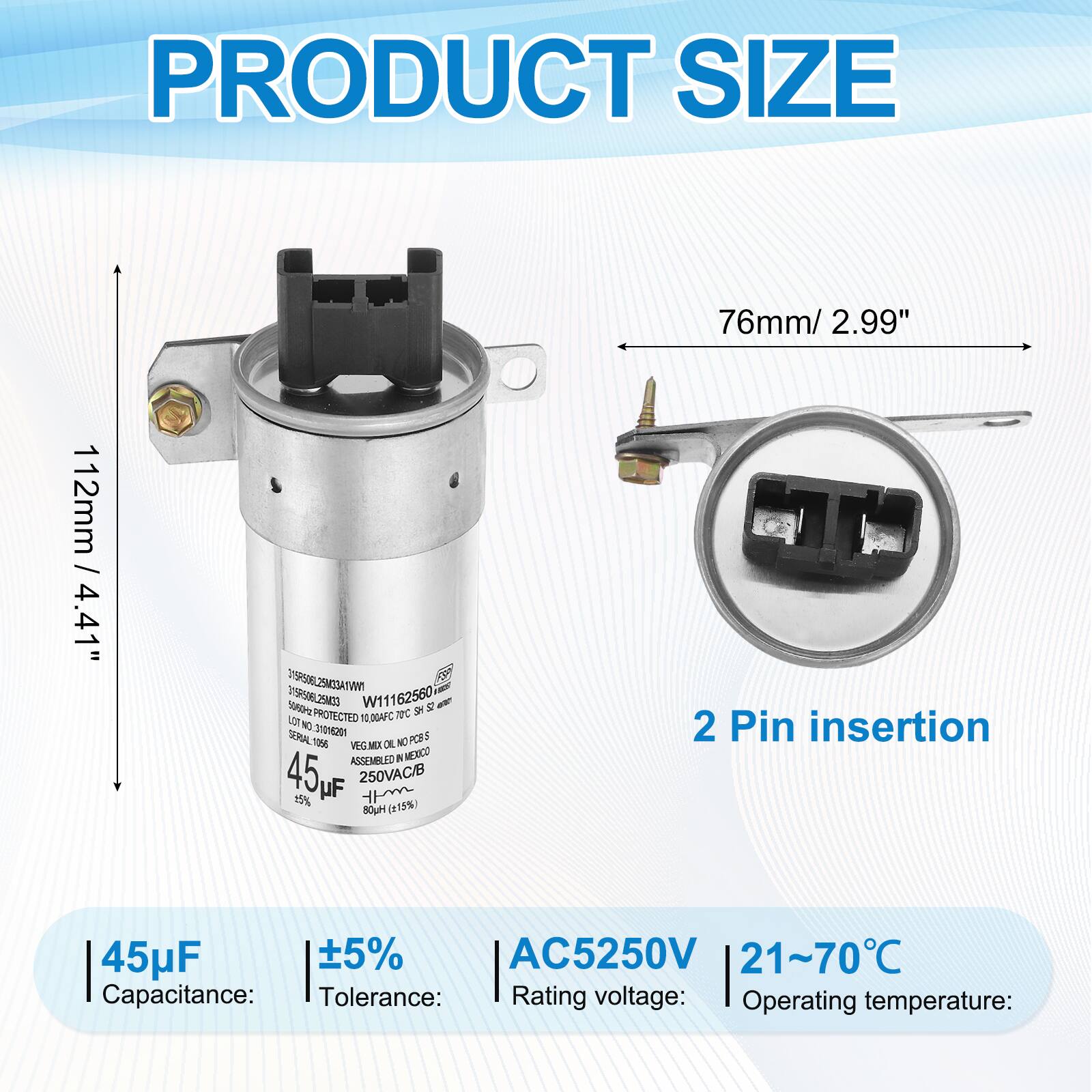 PRODUCT SIZE  
76mm / 2.99"  
112mm / 4.41"  

VI9R506 WWTAEDMELJ8eEI D198506L25M40  
W11162560  

PROTECTED TC SH  
0.00AFC g 3YOH2O  
SERIAL PCES 3 T05 VEG.MEX OE NC ASSEMBLED R MERICO  

45WF  
250VAC/B  
15% UF m Hyce (115%)  
2 Pin insertion  
45uF 5% AC5250V  
21~70°C  

Capacitance: 45µF  
Tolerance: ±5%  
Rating voltage: AC5250V  
Operating temperature: 21~70°C
