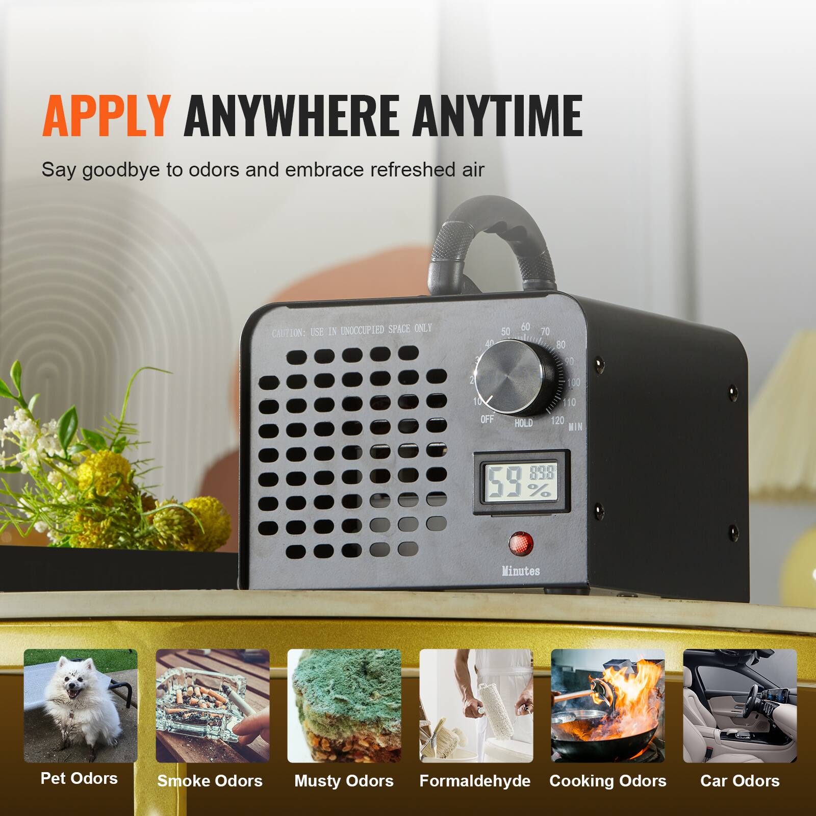 APPLY ANYWHERE ANYTIME  
Say goodbye to odors and embrace refreshed air  

USE IN UNOCCUPIED SPACE ONLY  

CAUTION: 40 50 60 70 80 7 2 30 10 OFF HOLD 10 120 MIN 000 030 59 % Minutes  

Pet Odors  
Smoke Odors  
Musty Odors  
Formaldehyde  
Cooking Odors  
Car Odors