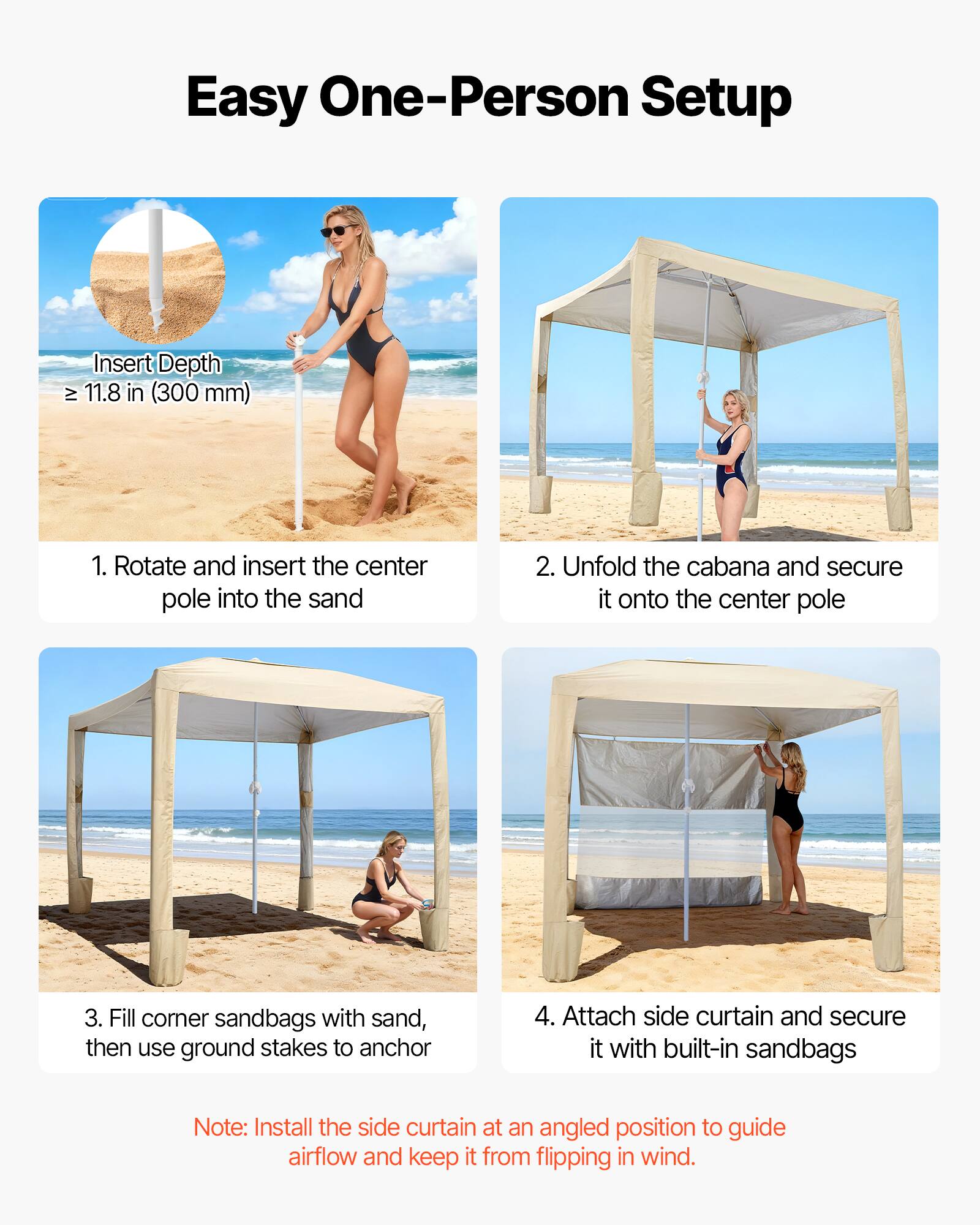 Easy One-Person Setup

Insert Depth ≥ 11.8 in (300 mm)

1. Rotate and insert the center pole into the sand
2. Unfold the cabana and secure it onto the center pole
3. Fill corner sandbags with sand, then use ground stakes to anchor
4. Attach side curtain and secure it with built-in sandbags

Note: Install the side curtain at an angled position to guide airflow and keep it from flipping in wind.