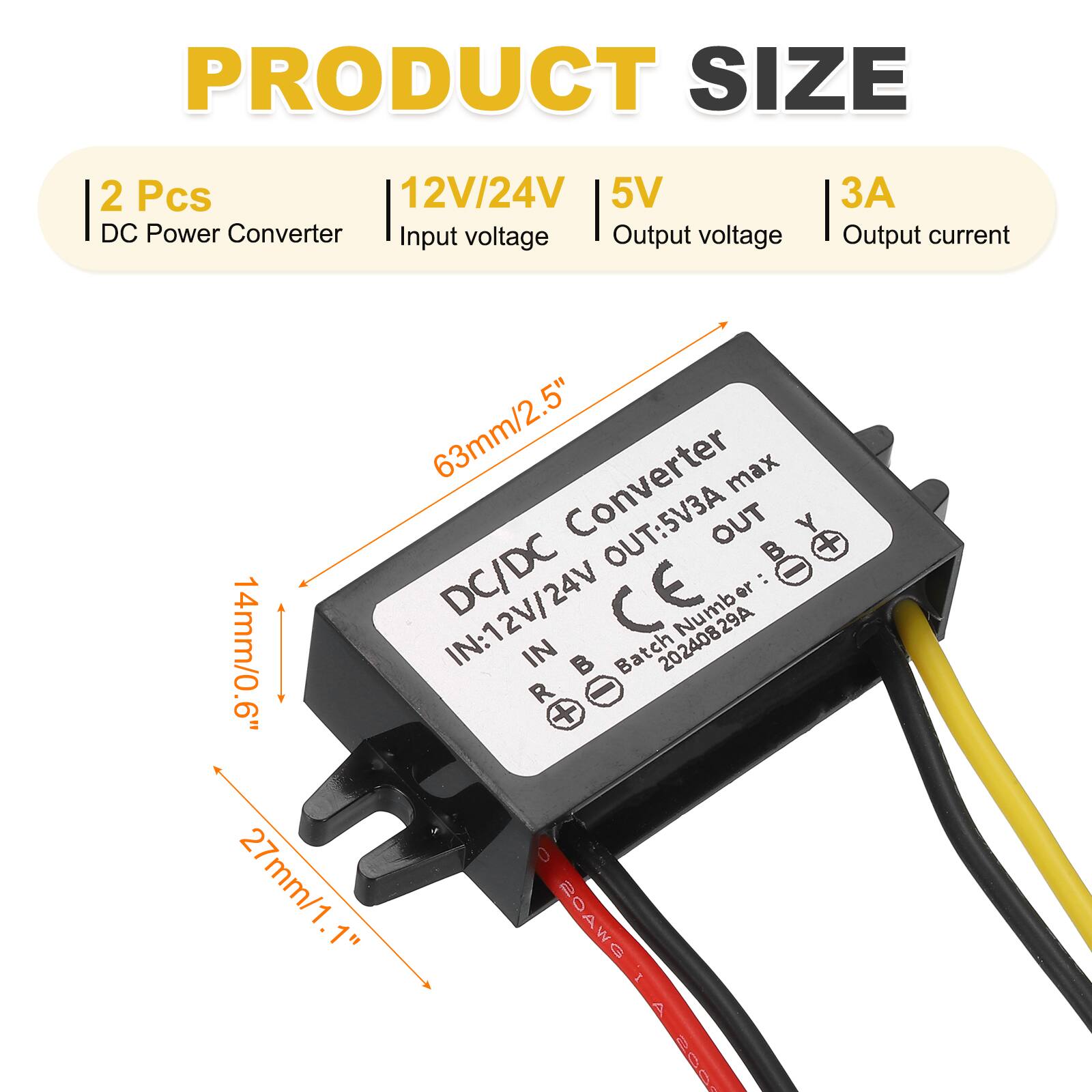 PRODUCT SIZE  
2 Pcs  
12V/24V  
5V DC Power Converter  
Input voltage  
Output voltage  
Output current: 3A  

63mm/2.5"  
14mm/0.6"  
27mm/1.1"  

Converter max OUT: 5V3A  
IN: 12V/24V  
Batch Number: 20240829A