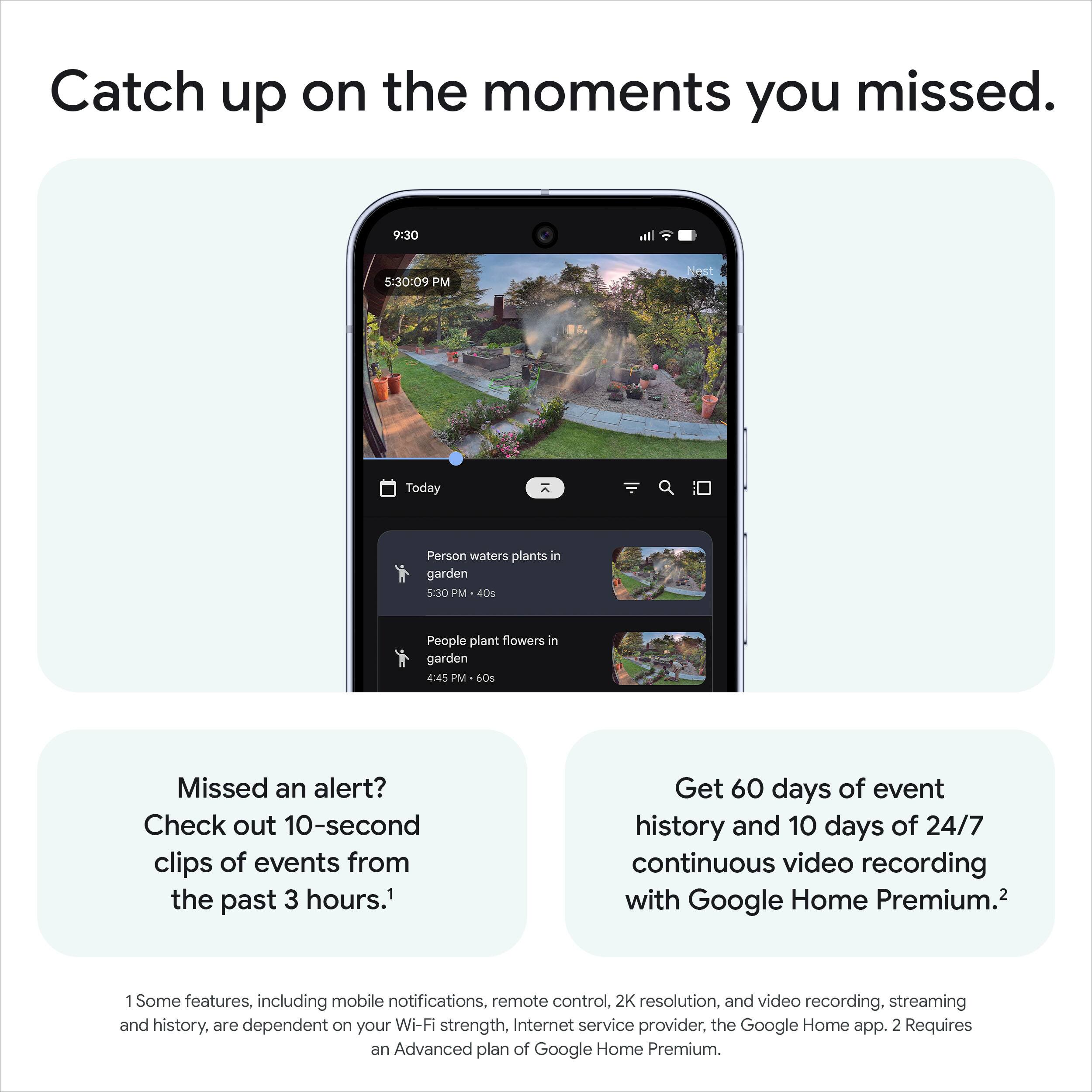 Catch up on the moments you missed.

Missed an alert? Check out 10-second clips of events from the past 3 hours.¹

Get 60 days of event history and 10 days of 24/7 continuous video recording with Google Home Premium.²

1 Some features, including mobile notifications, remote control, 2K resolution, and video recording, streaming and history, are dependent on your Wi-Fi strength, Internet service provider, the Google Home app. 2 Requires an Advanced plan of Google Home Premium.