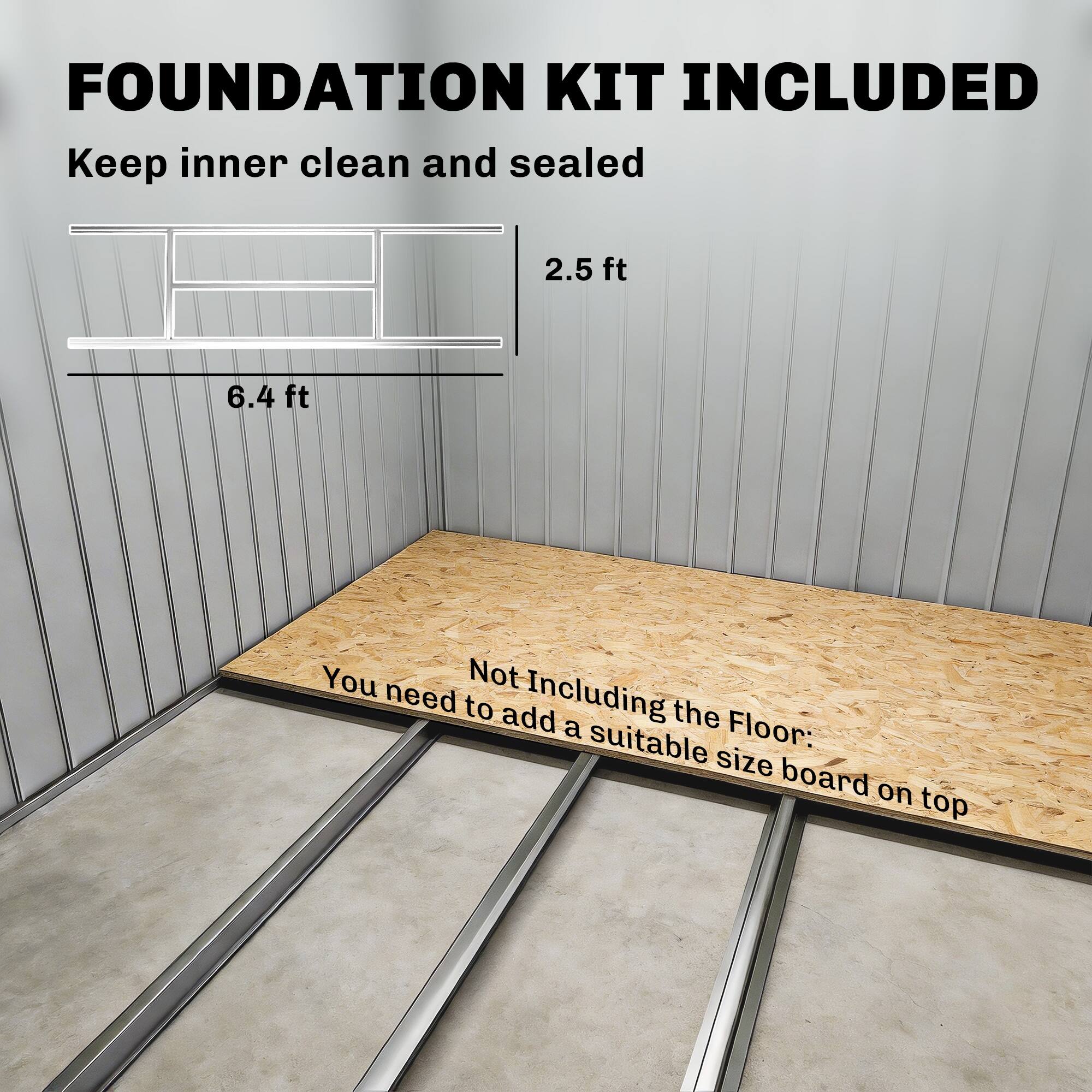 FOUNDATION KIT INCLUDED  
Keep inner clean and sealed  

2.5 ft  
6.4 ft  

Not Including the Floor:  
You need to add a suitable size board on top