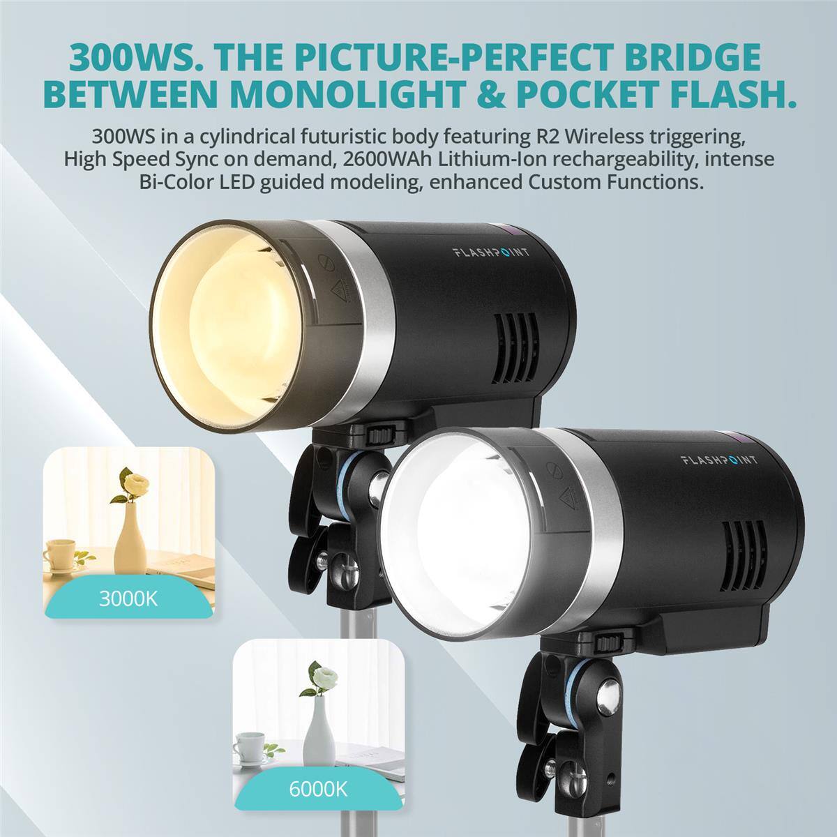 300WS. THE PICTURE-PERFECT BRIDGE BETWEEN MONOLIGHT & POCKET FLASH.  
300WS in a cylindrical futuristic body featuring R2 Wireless triggering, High Speed Sync on demand, 2600WAh Lithium-ion rechargeability, intense Bi-Color LED guided modeling, enhanced Custom Functions.  
FLASHPOINT FLASHPOINT INT 3000K 6000K