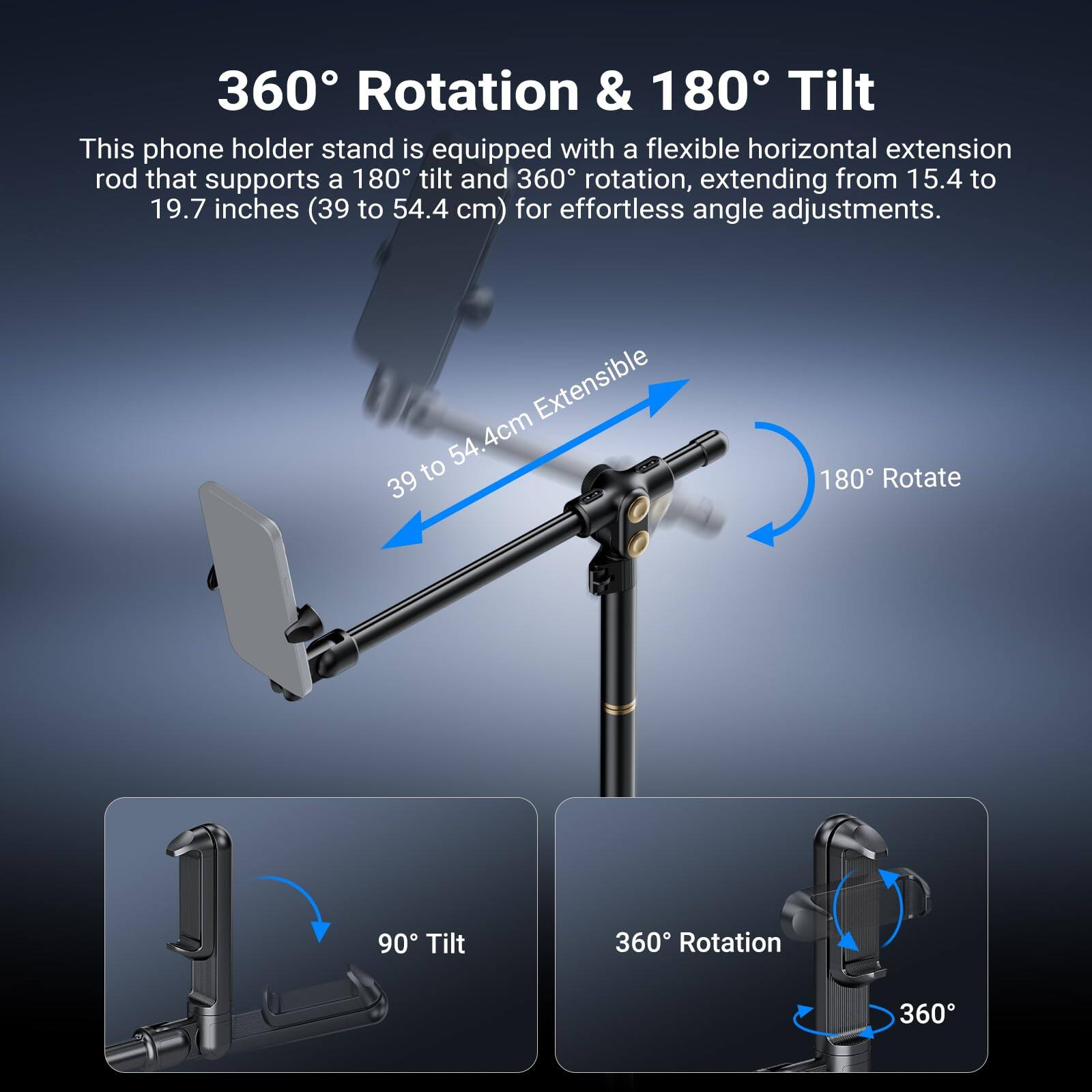 360° Rotation & 180° Tilt

This phone holder stand is equipped with a flexible horizontal extension rod that supports a 180° tilt and 360° rotation, extending from 15.4 to 19.7 inches (39 to 54.4 cm) for effortless angle adjustments.

- 39 to 54.4 cm Extensible
- 180° Rotate
- 90° Tilt
- 360° Rotation