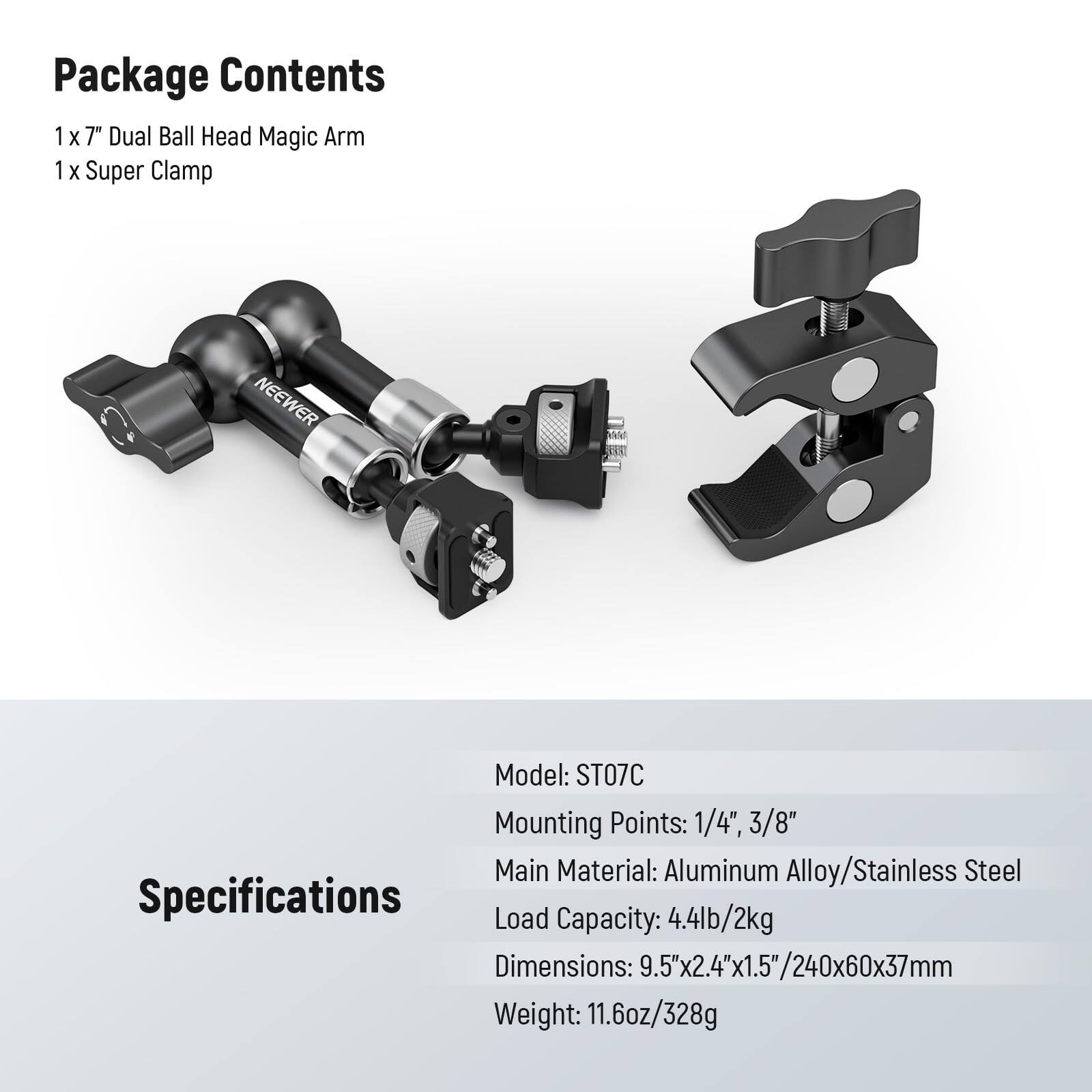 Package Contents  
1 x 7" Dual Ball Head Magic Arm  
1 x Super Clamp  

Model: ST07C  
Mounting Points: 1/4", 3/8"  
Main Material: Aluminum Alloy/Stainless Steel  
Load Capacity: 4.4lb/2kg  
Dimensions: 9.5"x2.4"x1.5"/240x60x37mm  
Weight: 11.6oz/328g