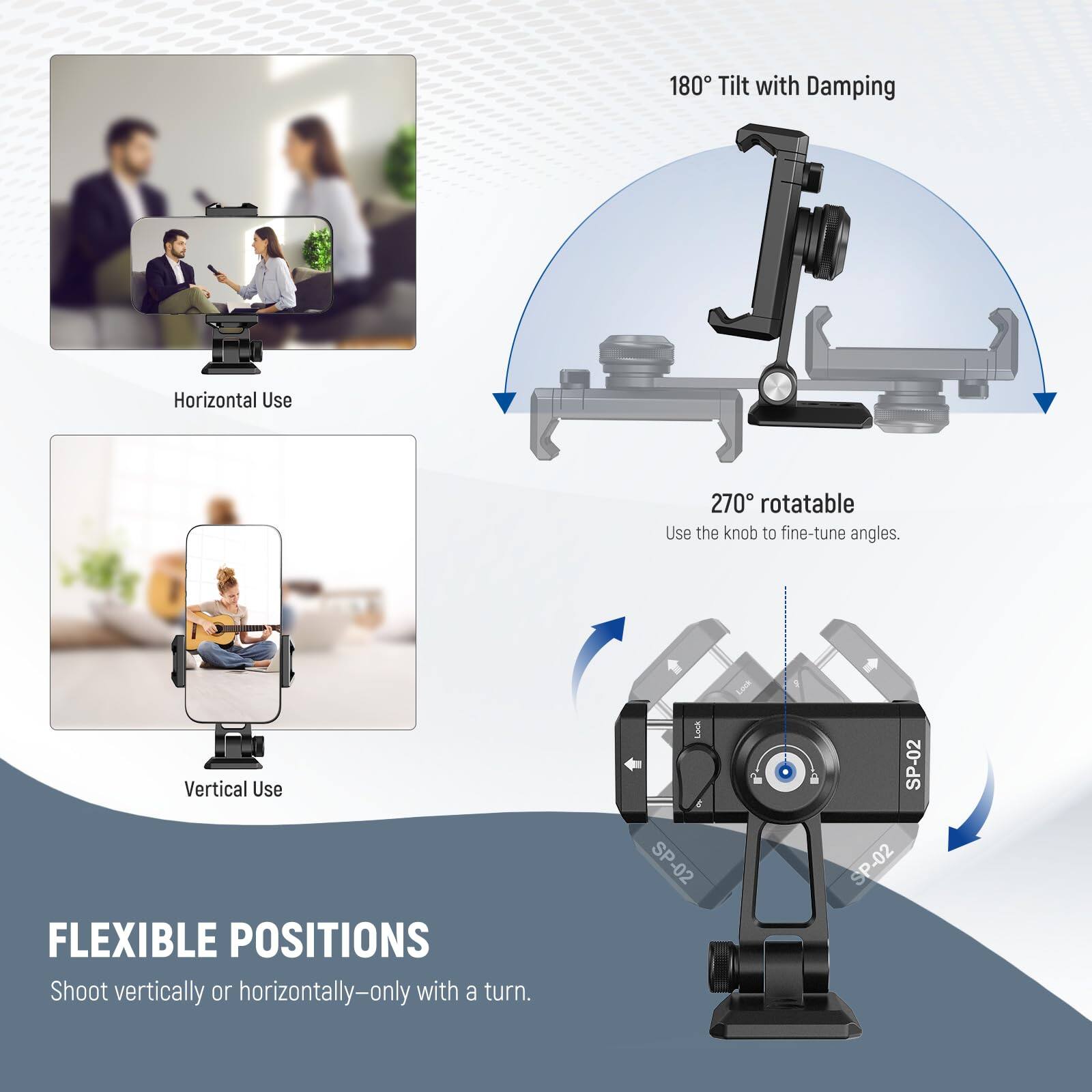 180° Tilt with Damping  
Horizontal Use  
270° rotatable  
Use the knob to fine-tune angles.  
Vertical Use  

FLEXIBLE POSITIONS  
Shoot vertically or horizontally—only with a turn.  

Lock & SP-02  
SP-02  
SP-02  
SP-02