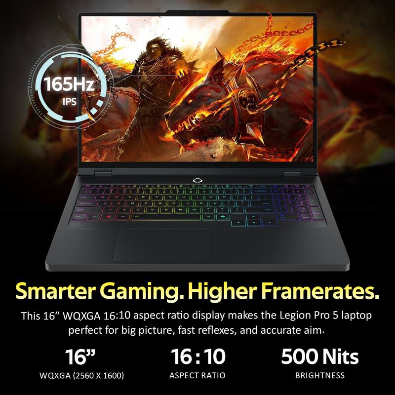 165Hz IPS

Smarter Gaming. Higher Framerates.
This 16" WQXGA 16:10 aspect ratio display makes the Legion Pro 5 laptop perfect for big picture, fast reflexes, and accurate aim.

16" 16:10 500 Nits WQXGA (2560 X 1600) ASPECT RATIO BRIGHTNESS