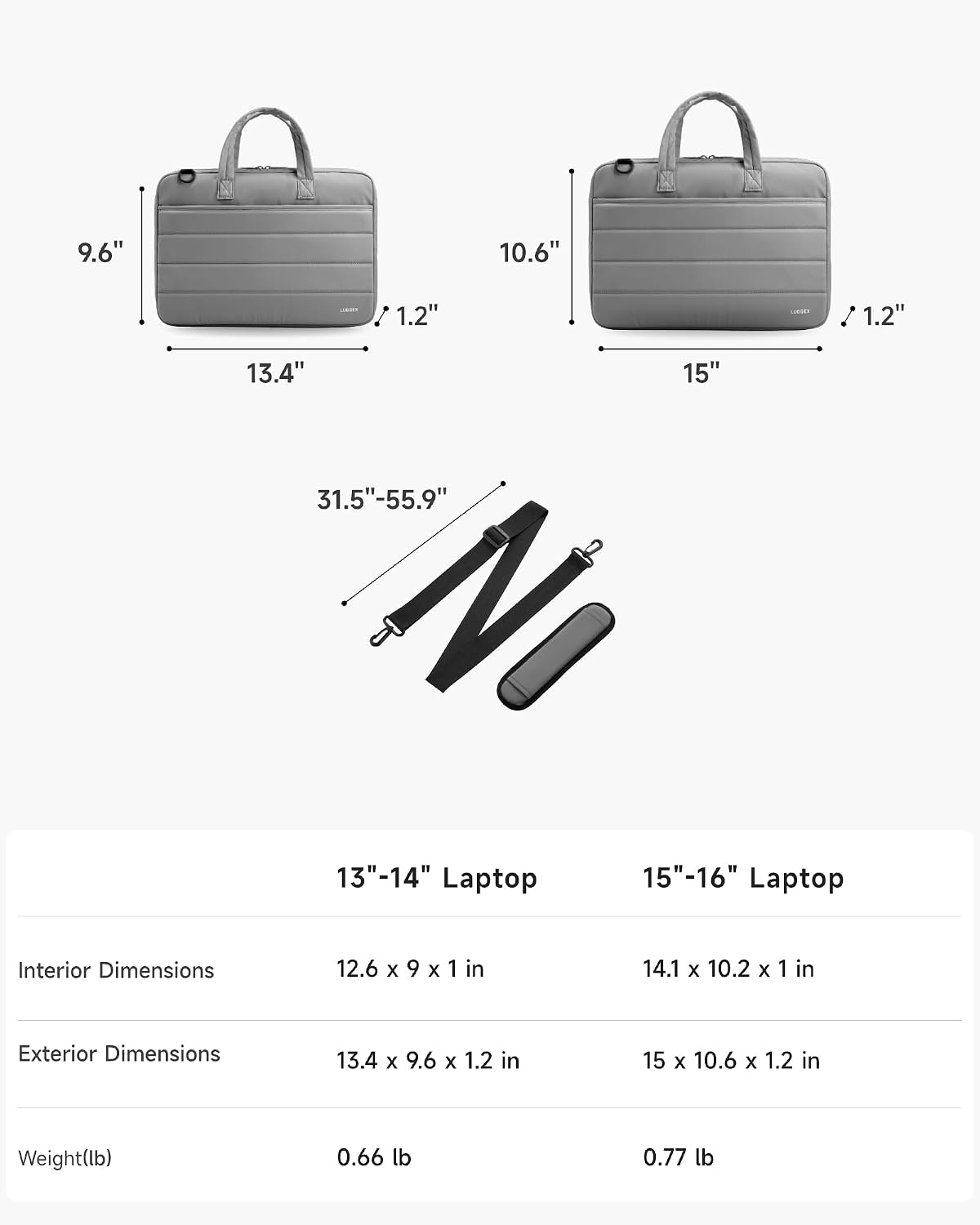 9.6" 10.6" 1.2" 1.2" 13.4" 15" 31.5"-55.9" 13"-14" Laptop 15"-16" Laptop Interior Dimensions 12.6 x 9 x 1 in 14.1 x 10.2 x 1 in Exterior Dimensions 13.4 x 9.6 x 1.2 in 15 x 10.6 x 1.2 in Weight(lb) 0.66 lb 0.77 lb