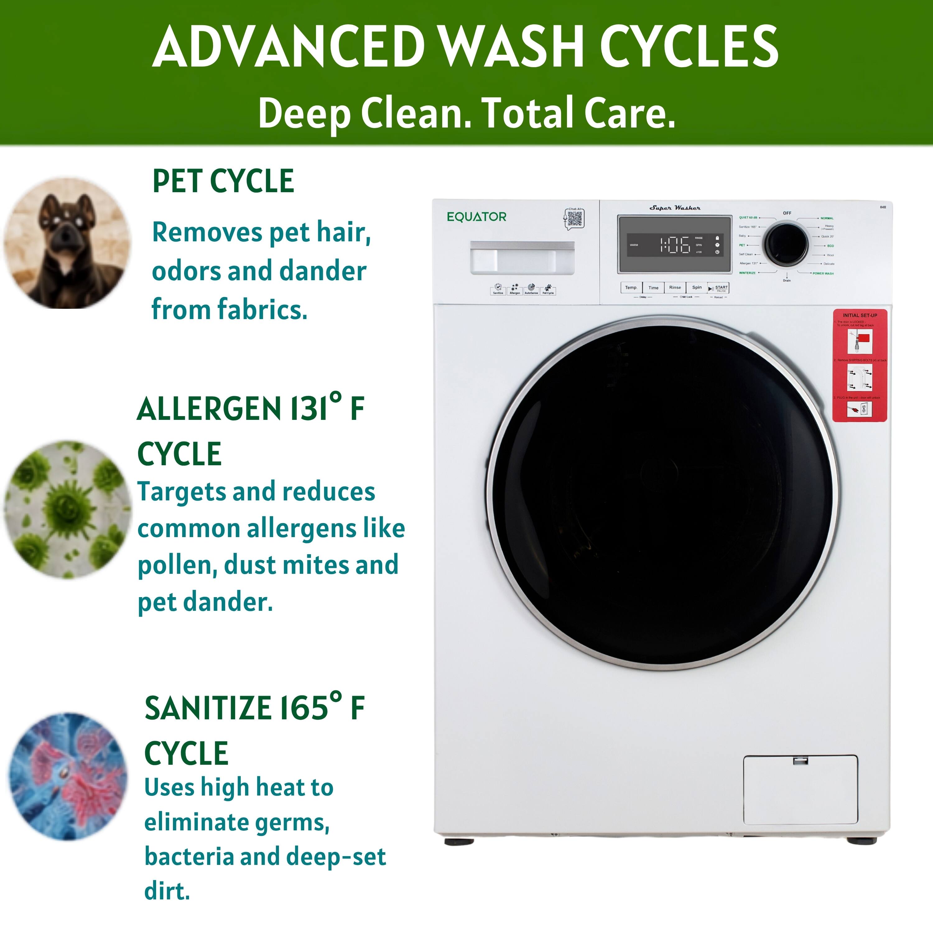 ADVANCED WASH CYCLES  
Deep Clean. Total Care.

PET CYCLE  
Removes pet hair, odors and dander from fabrics.

ALLERGEN 131° F CYCLE  
Targets and reduces common allergens like pollen, dust mites and pet dander.

SANITIZE 165° F CYCLE  
Uses high heat to eliminate germs, bacteria and deep-set dirt.
