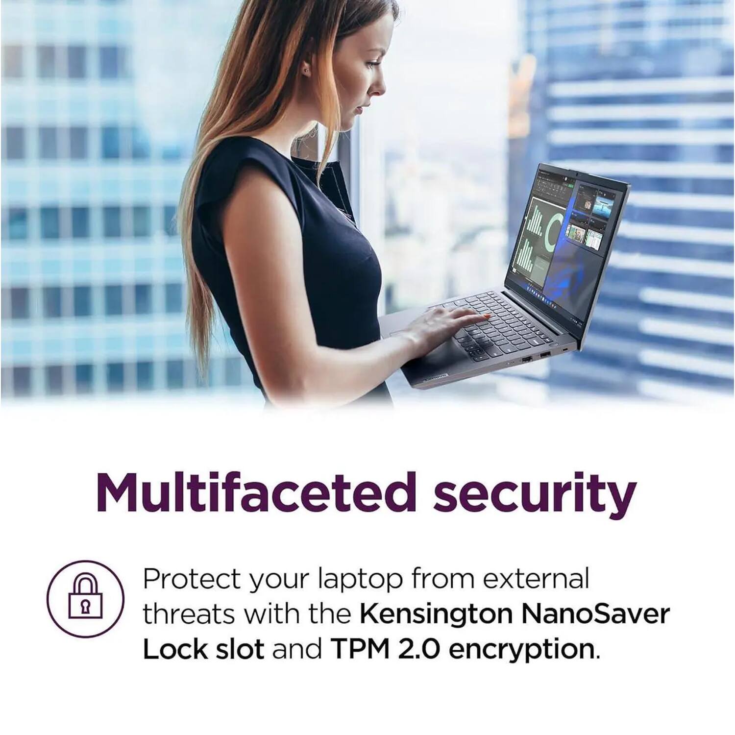 Multifaceted security

Protect your laptop from external threats with the Kensington NanoSaver Lock slot and TPM 2.0 encryption.