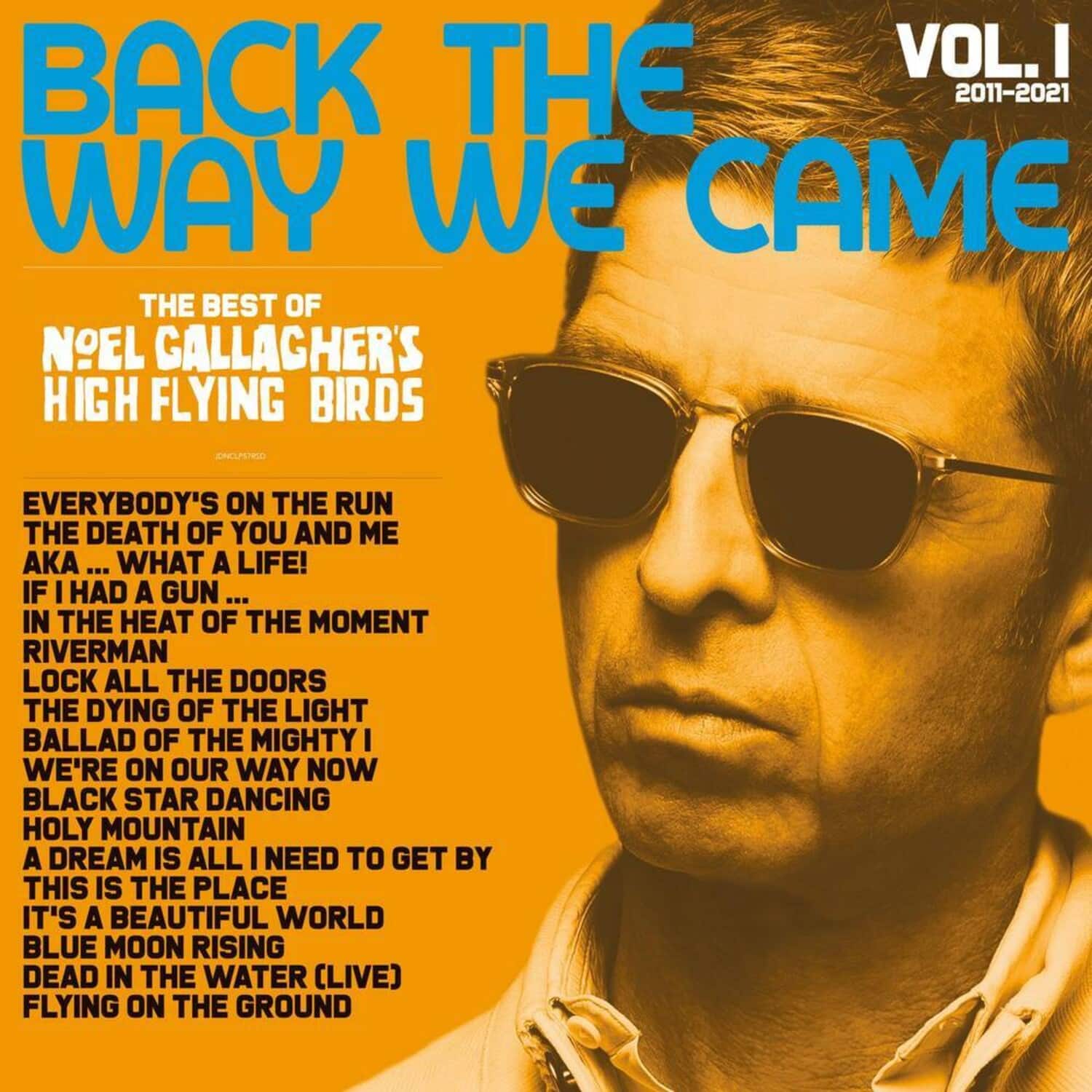 **BACK THE WAY WE CAME**  
VOL. I  
2011-2021  

**THE BEST OF**  
NOEL GALLAGHER'S HIGH FLYING BIRDS  

- EVERYBODY'S ON THE RUN  
- THE DEATH OF YOU AND ME  
- AKA ... WHAT A LIFE!  
- IF I HAD A GUN ...  
- IN THE HEAT OF THE MOMENT  
- RIVERMAN  
- LOCK ALL THE DOORS  
- THE DYING OF THE LIGHT  
- BALLAD OF THE MIGHTY I  
- WE'RE ON OUR WAY NOW  
- BLACK STAR DANCING  
- HOLY MOUNTAIN  
- A DREAM IS ALL I NEED TO GET BY  
- THIS IS THE PLACE  
- IT'S A BEAUTIFUL WORLD  
- BLUE MOON RISING  
- DEAD IN THE WATER (LIVE)  
- FLYING ON THE GROUND