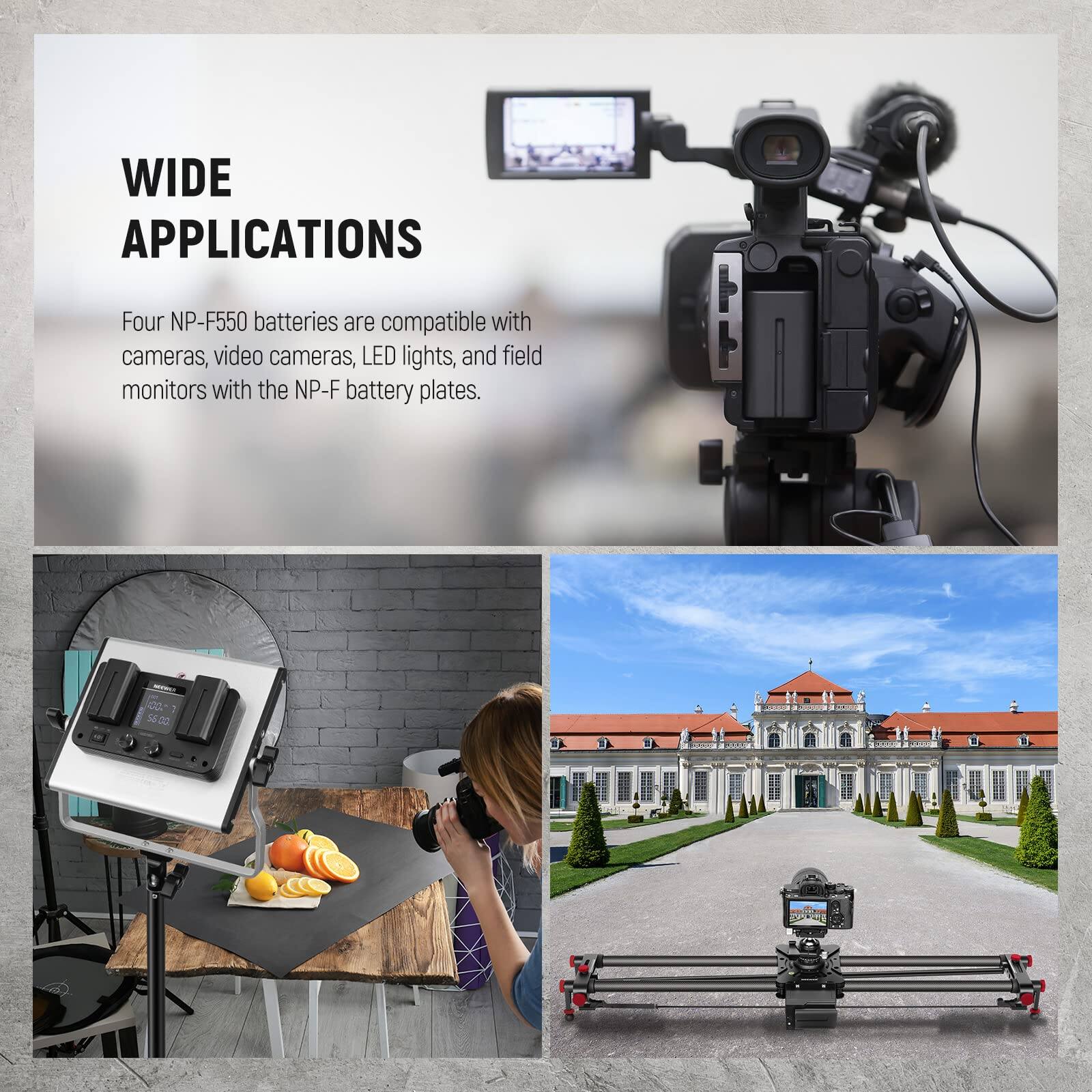 WIDE APPLICATIONS

Four NP-F550 batteries are compatible with cameras, video cameras, LED lights, and field monitors with the NP-F battery plates.