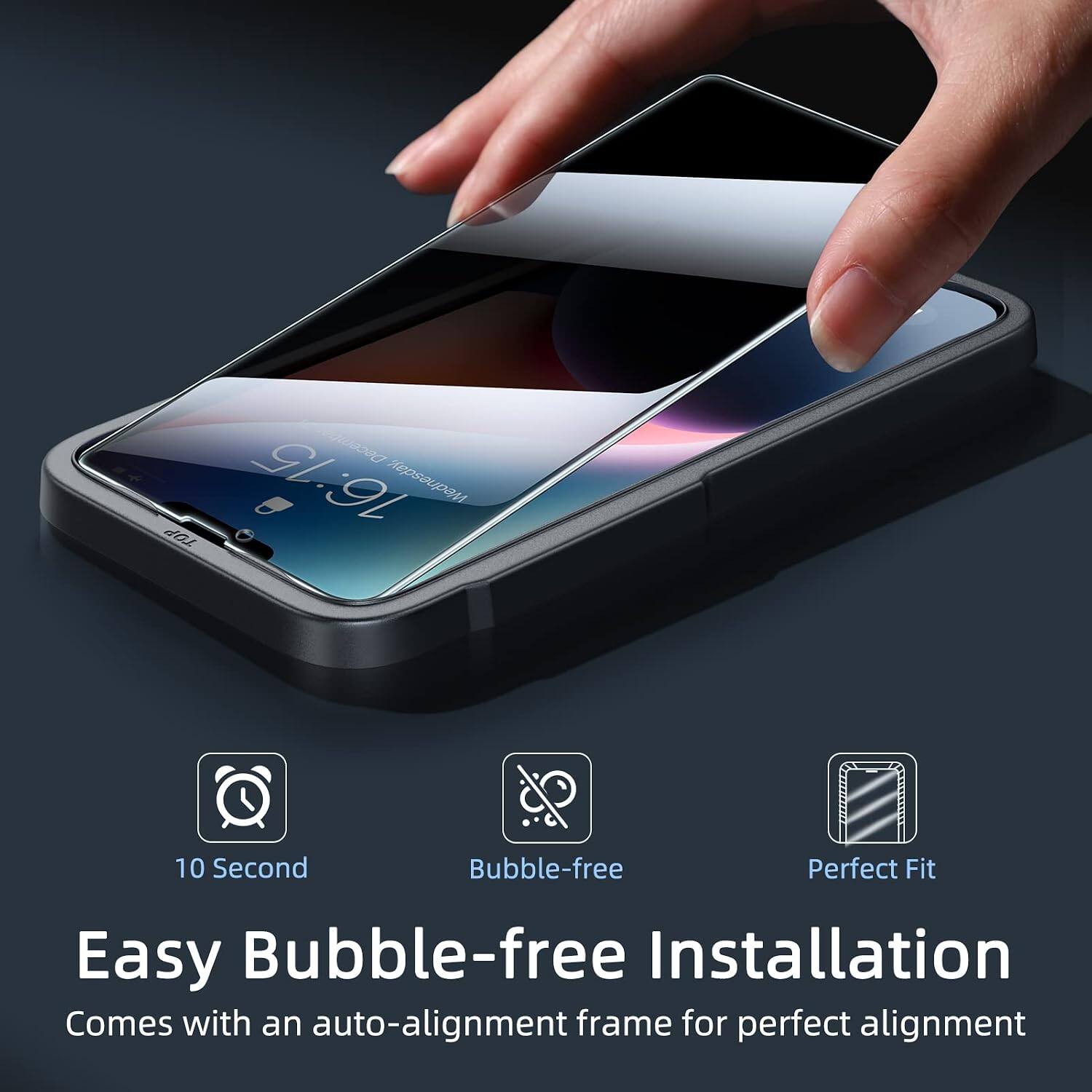 December 16:15 Wednesday,  
10 Second  
Bubble-free  
Perfect Fit  
Easy Bubble-free Installation  
Comes with an auto-alignment frame for perfect alignment