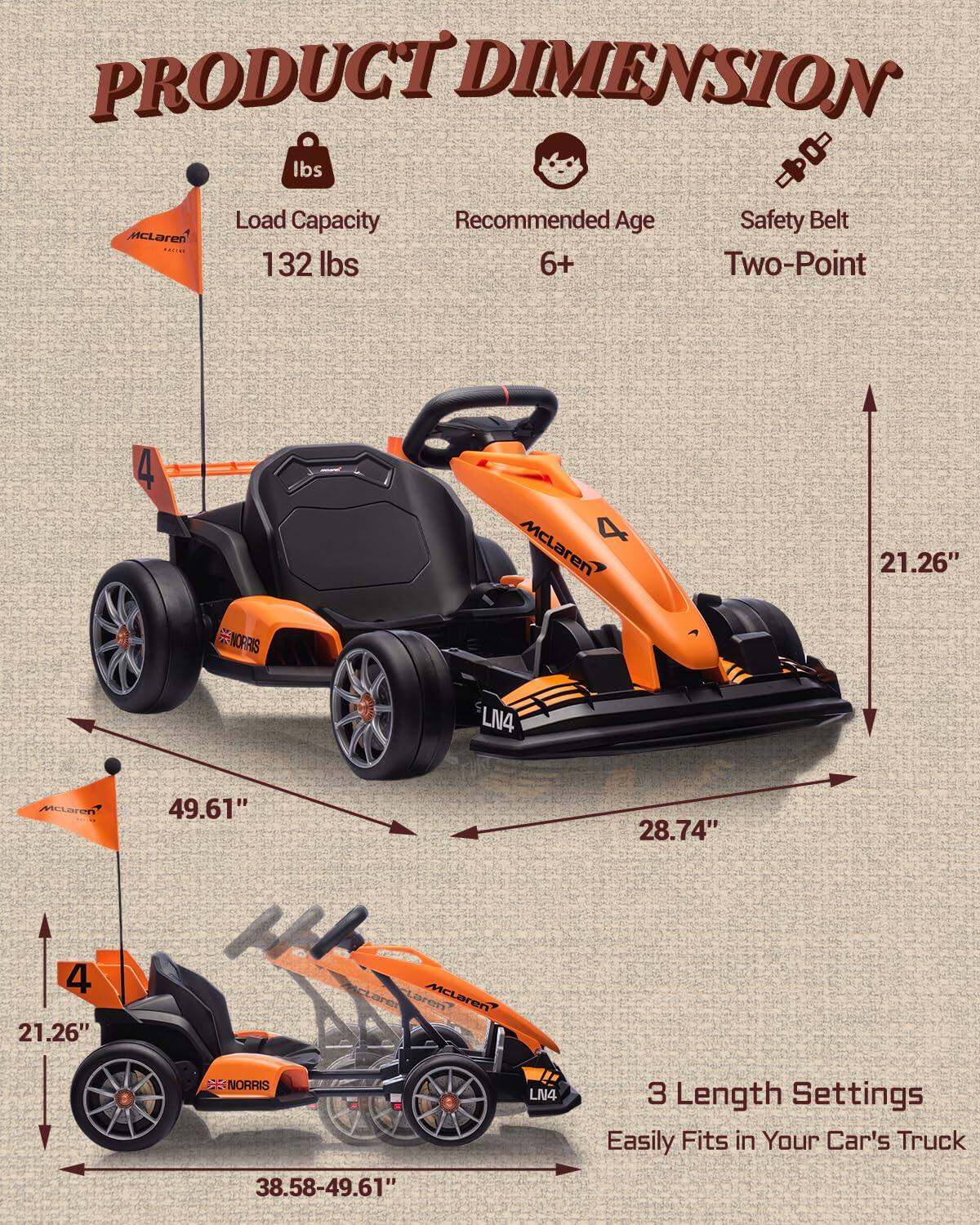 PRODUCT DIMENSION

- Load Capacity: 132 lbs
- Recommended Age: 6+
- Safety Belt: Two-Point

Dimensions:
- Length: 49.61"
- Width: 28.74"
- Height: 21.26"

3 Length Settings
Easily Fits in Your Car's Truck
