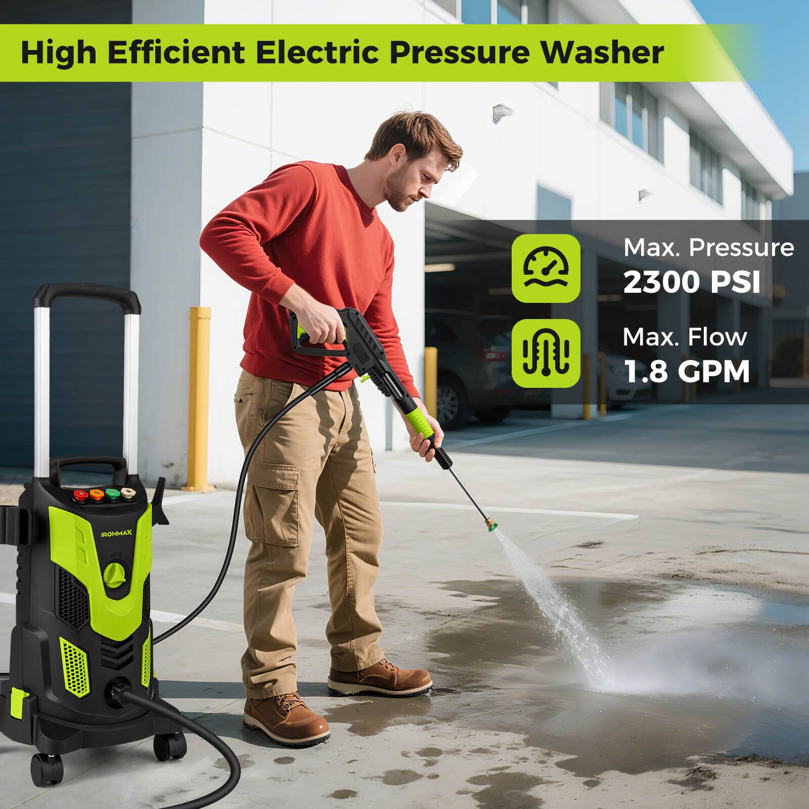 High Efficient Electric Pressure Washer

Max. Pressure 2300 PSI

Max. Flow 1.8 GPM