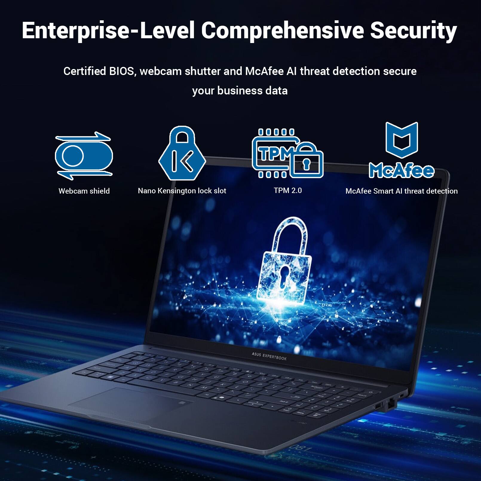 Enterprise-Level Comprehensive Security

Certified BIOS, webcam shutter and McAfee AI threat detection secure your business data

Webcam shield
Nano Kensington lock slot
TPM 2.0
McAfee Smart AI threat detection

ASUS EXPERTBOOK