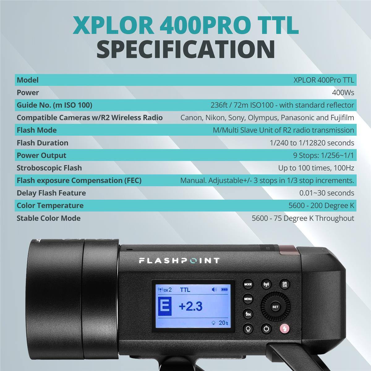 XPLOR 400PRO TTL SPECIFICATION

Model: XPLOR 400Pro TTL

Power: 400Ws

Guide No. (m ISO 100): 236ft / 72m ISO100 with standard reflector

Compatible Cameras w/R2 Wireless Radio: Canon, Nikon, Sony, Olympus, Panasonic and Fujifilm

Flash Mode: M/Multi Slave Unit of R2 radio transmission

Flash Duration: 1/240 to 1/12820 seconds

Power Output: 9 Stops: 1/256-1/1

Stroboscopic Flash: Up to 100 times, 100Hz

Flash exposure Compensation (FEC): Manual. Adjustable +/- 3 stops in 1/3 stop increments.

Delay Flash Feature: 0.01~30 seconds

Color Temperature: 5600 - 200 Degree K

Stable Color Mode: 5600 - 75 Degree K Throughout

FLASHPOINT

TTL

E +2.3

20%
