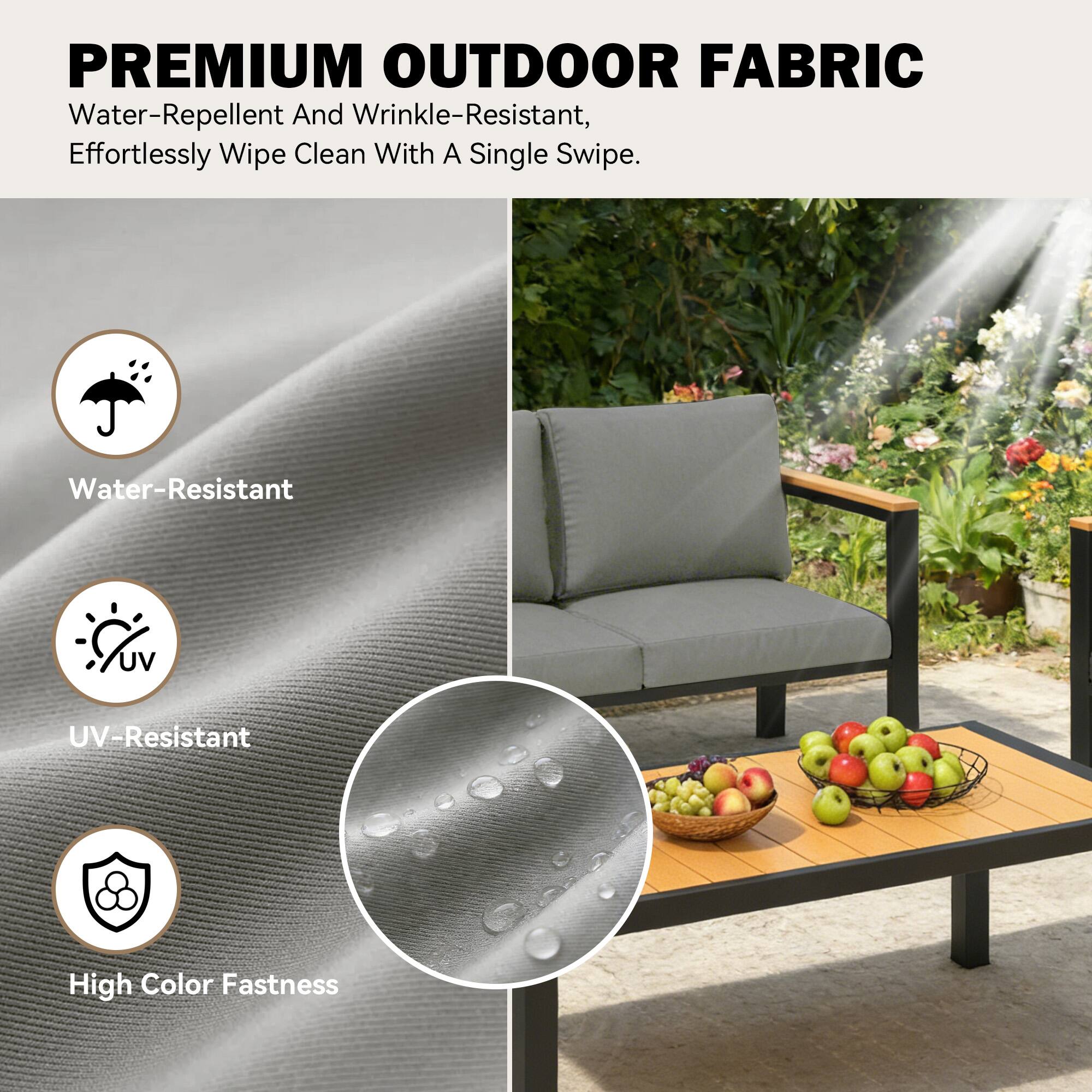 PREMIUM OUTDOOR FABRIC  
Water-Repellent And Wrinkle-Resistant, Effortlessly Wipe Clean With A Single Swipe.  
Water-Resistant  
UV-Resistant  
High Color Fastness