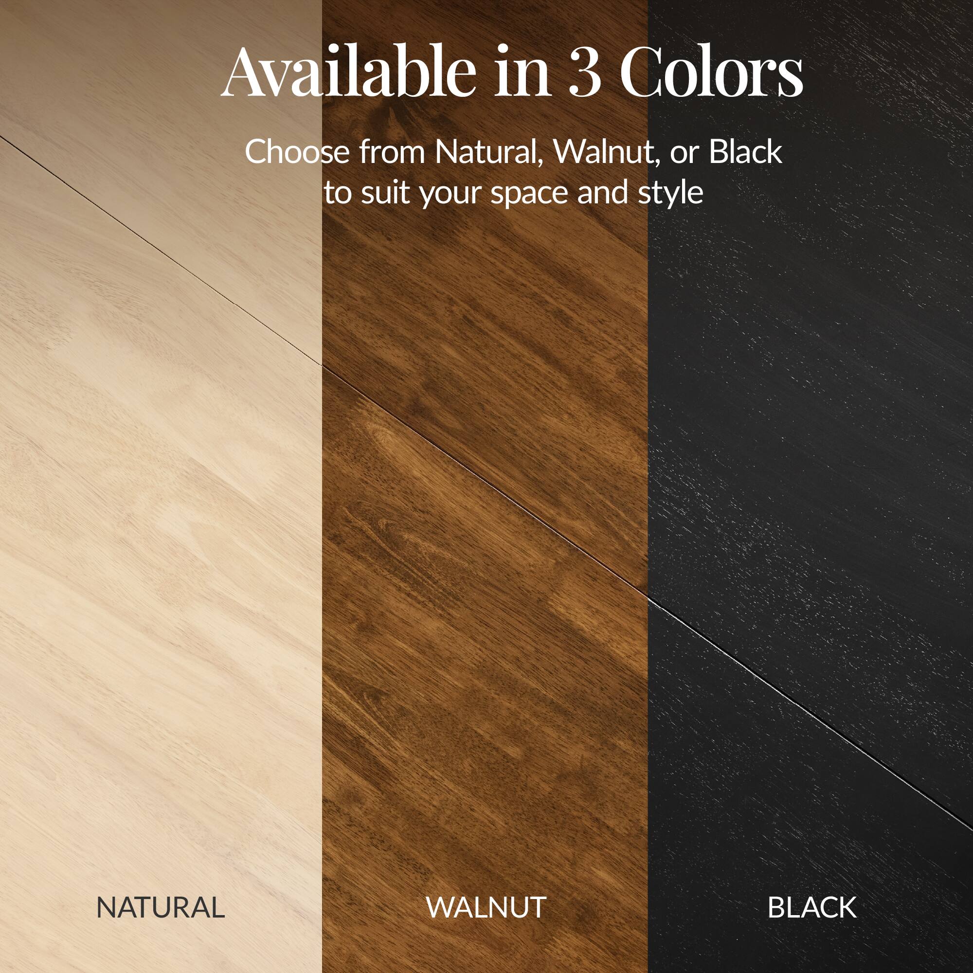 Available in 3 Colors

Choose from Natural, Walnut, or Black to suit your space and style

NATURAL WALNUT BLACK